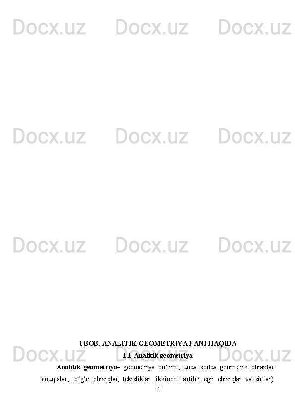 I   BOB. ANALITIK GEOMETRIYA FANI HAQIDA
1.1 Analitik geometriya
Analitik   geometriya –   geometriya   bo limi;   unda   sodda   geometrik   obrazlarʻ
(nuqtalar,   to g ri   chiziqlar,   tekisliklar,   ikkinchi   tartibli   egri   chiziqlar   va   sirtlar)	
ʻ ʻ
4 