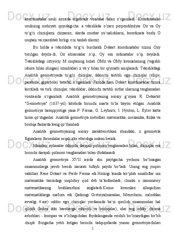 koordinatalar   usuli   asosida   algebraik   vositalar   bilan   o rganiladi.   Koordinatalarʻ
usulining   mohiyati   quyidagicha:   a   tekislikda   o zaro   perpendikulyar   Ox   va   Oy	
ʻ
to g ri   chiziqlarni   chizamiz,   ularda   musbat   yo nalishlarni,   koordinata   boshi   O	
ʻ ʻ ʻ
nuqtani va masshtab birligi e ni tanlab olamiz. 
Bu   holda   a   tekislikda   to g ri   burchakli   Dekart   koordinatalar   tizimi   Oxy	
ʻ ʻ
berilgan   deyila-di;   Ox   abssissalar   o qi,   Oy   esa   ordinatalar   o qi   deyiladi.	
ʻ ʻ
Tekislikdagi   ixtiyoriy   M   nuqtaning   holati   OMx   va   OMy   kesmalarning   (tegishli
ishora bilan olingan) uzunliklari x va y bilan bir qiymatli aniqlanadi. Tekislikdagi
Analitik   geometriyada   to g ri   chiziqlar,   ikkinchi   tartibli   egri   chiziqlar   (ellips,	
ʻ ʻ
parabola,   giperbola)   batafsil   o rganiladi.   Fazoda   ham   Dekart   koordinatalar   tizimi	
ʻ
kiritiladi va turli chiziqlar, tekisliklar, ikkinchi tartibli sirtlar ularning tenglamalari
vositasida   o rganiladi.   Analitik   geometriyaning   asosiy   g oyasi   R.   Dekartnt	
ʻ ʻ
"Geometriya"   (1637-yil)   kitobida   birinchi   marta   to la   bayon   etilgan.   Analitik	
ʻ
geometriya   taraqqiyotiga   yana   P.   Ferma,   G.   Leybnits,   I.   Nyuton,   L.   Eyler   katta
hissa qo shganlar. Analitik geometriya metodlari matematika, mexanika, fizika va	
ʻ
boshqa fanlarda keng qo llaniladi	
ʻ
Analitik   geometriyaning   asosiy   xarakteristikasi   shundaki,   u   geometrik
figuralarni formulalar orqali aks ettirishga imkon beradi.
Masalan, aylanalar ikkinchi darajali polinom tenglamalari bilan, chiziqlar esa
birinchi darajali polinom tenglamalari bilan ifodalanadi.
Analitik   geometriya   XVII   asrda   shu   paytgacha   yechimi   bo ‘ lmagan
muammolarga   javob   berish   zarurati   tufayli   paydo   bo ‘ ladi.   Uning   eng   yuqori
vakillari   Rene   Dekart   va   Perde   Ferma   edi.Hozirgi   kunda   ko ‘ plab   mualliflar   uni
matematika   tarixidagi   inqilobiy   ijod   deb   ta’kidlashadi,   chunki   u   zamonaviy
matematikaning   boshlanishini   anglatadi.Konus   kesimlari   allaqachon
matematiklarga   ma'lum   edi   Qadimgi   Gretsiya(masalan,   Menechmu,   miloddan
avvalgi   4-asr)   ushbu   egri   chiziqlar   yordamida   ba’zi   qurilish   muammolari   hal
qilindi   (kubni   ikki   barobarga   oshirish   va   boshqalar),   ular   eng   oddiy   chizma
asboblari   -   kompas   va   o ‘ lchagichdan   foydalanganda   erishib   bo ‘ lmaydigan   bo ‘ lib
chiqdi.   Bizgacha   yetib   kelgan   birinchi   tadqiqotlarda   yunon   geometriyachilari
5 
