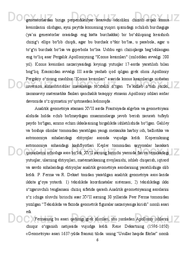 generatorlardan   biriga   perpendikulyar   kesuvchi   tekislikni   chizish   orqali   konus
kesimlarini olishgan, ayni paytda konusning yuqori qismidagi ochilish burchagiga
(ya’ni   generatorlar   orasidagi   eng   katta   burchakka)   bir   bo ‘ shliqning   kesishish
chizig ‘ i   ellips   bo ‘ lib   chiqdi,   agar   bu   burchak   o ‘ tkir   bo ‘ lsa,   u   parabola,   agar   u
to ‘ g ‘ ri   burchak   bo ‘ lsa   va   giperbola   bo ‘ lsa.   Ushbu   egri   chiziqlarga   bag ‘ ishlangan
eng   to ‘ liq   asar   Pergalik   Apolloniyning   "Konus   kesimlari"   (miloddan   avvalgi   200
yil).   Konus   kesimlari   nazariyasidagi   keyingi   yutuqlar   17-asrda   yaratilish   bilan
bog ‘ liq.   Eramizdan   avvalgi   III   asrda   yashab   ijod   qilgan   grek   olimi   Apolloniy
Pergskiy o ‘ zining mashhur “Konus kesimlari” asarida konus kesimlariga nisbatan
inversion   almashtirishlar   masalasiga   to ‘ xtalib   o ‘ tgan.   Ta’kidlab   o ‘ tish   joizki,
zamonaviy matematika fanlari qanchalik taraqqiy etmasin Apolloniy ishlari asrlar
davomida o ‘ z qiymatini yo ‘ qotmasdan kelmoqda . 
Analitik geometriya atamasi XVII asrda Frantsiyada algebra va geometriyani
alohida   holda   echib   bo'lmaydigan   muammolarga   javob   berish   zarurati   tufayli
paydo bo ‘ lgan, ammo echim ikkalasining birgalikda ishlatilishida bo ‘ lgan. Galiley
va   boshqa   olimlar   tomonidan   yaratilgan   yangi   mexanika   harbiy   ish,   ballistika   va
astronomiya   sohalaridagi   ehtiyojlar   asosida   vujudga   keldi.   Kopernikning
astronomiya   sohasidagi   kashfiyotlari   Kepler   tomonidan   sayyoralar   harakati
qonunlarini ochishga asos bo ‘ ldi. XVII asrning birinchi yarmida fan va texnikadagi
yutuqlar, ularning ehtiyojlari, matematikaning rivojlanishi, ishlab chiqarish, iqtisod
va savdo sohalaridagi ehtiyojlar analitik geometriya asoslarining yaratilishiga olib
keldi.   P.   Ferma   va   R.   Dekart   tonidan   yaratilgan   analitik   geometriya   asos-larida
ikkita   g ‘ oya   yotardi.   1)   tekislikda   koordinatalar   sistemasi;   2)   tekislikdagi   ikki
o ‘ zgaruvchili tenglamani chiziq sifatida qarash Аnalitik geometriyaning asoslarini
o ‘ z  ichiga   oluvchi   birinchi   asar   XVII   asrning   30   yillarida   Peer   Ferma   tomonidan
yozilgan “Tekislikda va fazoda geometrik figuralar nazariyasiga kirish” nomli asari
edi. 
Fermaning   bu  asari   qadimgi   grek   olimlari,   shu   jumladan   Аpolloniy   ishlarini
chuqur   o ‘ rganish   natijasida   vujudga   keldi.   Rene   Dekartning   (1596-1650)
«Geometriya» asari 1637 - yilda fransuz tilida. uning “Usullar haqida fikrlar” nomli
6 