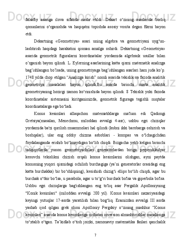 falsafiy   asariga   ilova   sifatida   nashr   etildi.   Dekart   o ‘ zining   asarlarida   borliq
qonunlarini   o ‘ rganishda   va   haqiqatni   topishda   asosiy   vosita   degan   fikrni   bayon
etdi. 
Dekartning   «Geometriya»   asari   uning   algebra   va   geometriyani   uyg ‘ un-
lashtirish   haqidagi   harakatini   qisman   amalga   oshirdi.   Dekartning   «Geometriya»
asarida   geometrik   figuralarni   koordinatalar   yordamida   algebraik   usullar   bilan
o rganish bayon qilindi. L. Eylerning asarlarining katta qismi  matematik analizgaʼ
bag ishlangan bo lsada, uning geometriyaga bag ishlangan asarlari ham juda ko p.	
ʼ ʼ ʼ ʼ
1748 yilda chop etilgan “Аnalizga kirish” nomli asarida tekislik va fazoda analitik
geometriya   masalalari   bayon   qilindi.Bu   asarda   birinchi   marta   analitik
geometriyaning   hozirgi   zamon   ko ‘ rinishida   bayon   qilindi.   8   Tekislik   yoki   fazoda
koordinatalar   sistemasini   kiritganimizda,   geometrik   figuraga   tegishli   nuqtalar
koordinatalarga ega bo ‘ ladi. 
Konus   kesimlari   allaqachon   matematiklarga   ma'lum   edi   Qadimgi
Gretsiya(masalan,   Menechmu,   miloddan   avvalgi   4-asr);   ushbu   egri   chiziqlar
yordamida ba'zi qurilish muammolari hal qilindi (kubni ikki barobarga oshirish va
boshqalar),   ular   eng   oddiy   chizma   asboblari   -   kompas   va   o ‘ lchagichdan
foydalanganda erishib bo ‘ lmaydigan bo ‘ lib chiqdi. Bizgacha yetib kelgan birinchi
tadqiqotlarda   yunon   geometriyachilari   generatorlardan   biriga   perpendikulyar
kesuvchi   tekislikni   chizish   orqali   konus   kesimlarini   olishgan,   ayni   paytda
konusning yuqori qismidagi  ochilish burchagiga (ya’ni generatorlar orasidagi  eng
katta burchakka)  bir  bo ‘ shliqning), kesishish  chizig ‘ i ellips bo ‘ lib chiqdi, agar bu
burchak o ‘ tkir bo ‘ lsa, u parabola, agar u to ‘ g ‘ ri burchak bo'lsa va giperbola bo'lsa.
Ushbu   egri   chiziqlarga   bag'ishlangan   eng   to'liq   asar   Pergalik   Apolloniyning
"Konik   kesimlari"   (miloddan   avvalgi   200   yil).   Konus   kesimlari   nazariyasidagi
keyingi   yutuqlar   17-asrda   yaratilish   bilan   bog ‘ liq.   Eramizdan   avvalgi   III   asrda
yashab   ijod   qilgan   grek   olimi   Apolloniy   Pergskiy   o ‘ zining   mashhur   “Konus
kesimlari” asarida konus kesimlariga nisbatan inversion almashtirishlar masalasiga
to ‘ xtalib   o ‘ tgan.   Ta’kidlab   o ‘ tish   joizki,   zamonaviy   matematika   fanlari   qanchalik
7 