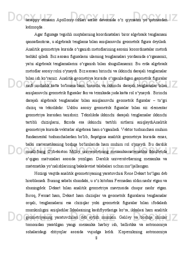 taraqqiy   etmasin   Apolloniy   ishlari   asrlar   davomida   o ‘ z   qiymatini   yo ‘ qotmasdan
kelmoqda . 
Agar figuraga tegishli nuqtalarning koordinatalari biror algebraik tenglamani
qanoatlantirsa, u algebraik tenglama bilan aniqlanuvchi geometrik figura deyiladi.
Analitik geometriya kursida o ‘ rganish metodlarining asosini kooordinatalar metodi
tashkil qiladi. Biz asosan figuralarni ularning tenglamalari yordamida o ‘ rganamiz,
ya'ni   algebraik   tenglamalarini   o ‘ rganish   bilan   shugullanamiz.   Bu   erda   algebraik
metodlar asosiy rolni o'ynaydi. Biz asosan birinchi va ikkinchi darajali tenglamalar
bilan ish ko ‘ ramiz. Analitik geometriya kursida o ‘ rganiladigan geometrik figuralar
sinfi   unchalik   katta   bo'lmasa   ham,   birinchi   va   ikkinchi   darajali   tenglamalar   bilan
aniqlanuvchi geometrik figuralar fan va teхnikada juda katta rol o ‘ ynaydi . Birinchi
darajali   algebraik   tenglamalar   bilan   aniqlanuvchi   geometrik   figuralar   –   to ‘ gri
chiziq   va   tekislikdir.   Ushbu   asosiy   geometrik   figuralar   bilan   siz   elementar
geometriya   kursidan   tanishsiz.   Tekislikda   ikkinchi   darajali   tenglamalar   ikkinchi
tartibli   chiziqlarni,   fazoda   esa   ikkinchi   tartibli   sirtlarni   aniqlaydiAnalitik
geometriya kursida vektorlar algebrasi ham o ‘ rganiladi. Vektor tushunchasi muhim
fundamental   tushunchalardan   bo'lib,   faqatgina   analitik   geometriya   kursida   emas,
balki   matematikaning   boshqa   bo'limlarida   ham   muhim   rol   o'ynaydi.   Bu   darslik
muallifning   O'zbekiston   Milliy   universitetining   meхanikamatematika   fakultetida
o ‘ qigan   ma'ruzalari   asosida   yozilgan.   Darslik   universitetlarning   meхanika   va
matematika yo ‘ nalishlarining bakalavriat talabalari uchun mo ‘ ljallangan.
Hozirgi vaqtda analitik geometriyaning yaratuvchisi Rene Dekart bo ‘ lgan deb
hisoblanadi. Buning sababi shundaki, u o ‘ z kitobini Fermadan oldin nashr etgan va
shuningdek:   Dekart   bilan   analitik   geometriya   mavzusida   chuqur   nashr   etgan.
Biroq,   Fermat   ham,   Dekart   ham   chiziqlar   va   geometrik   figuralarni   tenglamalar
orqali,   tenglamalarni   esa   chiziqlar   yoki   geometrik   figuralar   bilan   ifodalash
mumkinligini   aniqladilar.Ikkalasining   kashfiyotlariga   ko ‘ ra,   ikkalasi   ham   analitik
geometriyaning   yaratuvchilari   deb   aytish   mumkin.   Galiley   va   boshqa   olimlar
tomonidan   yaratilgan   yangi   mexanika   harbiy   ish,   ballistika   va   astronomiya
sohalaridagi   ehtiyojlar   asosida   vujudga   keldi.   Kopernikning   astronomiya
8 