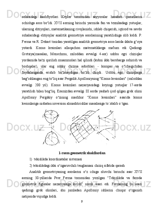 sohasidagi   kashfiyotlari   Kepler   tomonidan   sayyoralar   harakati   qonunlarini
ochishga   asos   bo ‘ ldi.  XVII   asrning  birinchi   yarmida  fan  va  texnikadagi   yutuqlar,
ularning ehtiyojlari, matematikaning rivojlanishi, ishlab chiqarish, iqtisod va savdo
sohalaridagi  ehtiyojlar  analitik geometriya  asoslarining yaratilishiga olib keldi. P.
Ferma va R. Dekart tonidan yaratilgan analitik geometriya asos-larida ikkita g ‘ oya
yotardi.   Konus   kesimlari   allaqachon   matematiklarga   ma'lum   edi   Qadimgi
Gretsiya(masalan,   Menechmu,   miloddan   avvalgi   4-asr)   ushbu   egri   chiziqlar
yordamida ba'zi qurilish muammolari hal qilindi (kubni ikki barobarga oshirish va
boshqalar),   ular   eng   oddiy   chizma   asboblari   -   kompas   va   o ‘ lchagichdan
foydalanganda   erishib   bo ‘ lmaydigan   bo ‘ lib   chiqdi..   Ushbu   egri   chiziqlarga
bag ‘ ishlangan eng to ‘ liq asar Pergalik Apolloniyning "Konus kesimlari" (miloddan
avvalgi   200   yil).   Konus   kesimlari   nazariyasidagi   keyingi   yutuqlar   17-asrda
yaratilish bilan bog ‘ liq. Eramizdan avvalgi III asrda yashab ijod qilgan grek olimi
Apolloniy   Pergskiy   o ‘ zining   mashhur   “Konus   kesimlari”   asarida   konus
kesimlariga nisbatan inversion almashtirishlar masalasiga to`xtalib o`tgan. 
1-rasm geometrik shakllardan
1)  tekislikda koordinatalar sistemasi 
2) tekislikdagi ikki o ‘ zgaruvchili tenglamani chiziq sifatida qarash 
Аnalitik   geometriyaning   asoslarini   o ‘ z   ichiga   oluvchi   birinchi   asar   XVII
asrning   30-yillarida   Peer   Ferma   tomonidan   yozilgan   “Tekislikda   va   fazoda
geometrik   figuralar   nazariyasiga   kirish”   nomli   asari   edi.   Fermaning   bu   asari
qadimgi   grek   olimlari,   shu   jumladan   Аpolloniy   ishlarini   chuqur   o ‘ rganish
natijasida vujudga keldi. 
9 