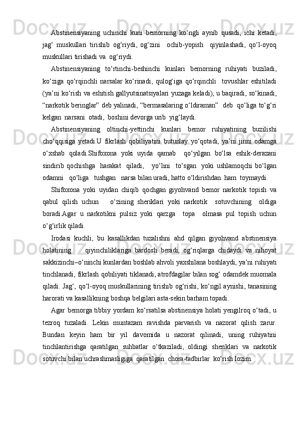 Abstinensiyaning   uchinchi   kuni   bemorning   ko‘ngli   aynib   qusadi,   ichi   ketadi,
jag‘   muskullari   tirishib   og‘riydi,   og‘zini     ochib-yopish     qiyinlashadi,   qo‘l-oyoq
muskullari tirishadi va  og‘riydi.
Abstinensiyaning   to‘rtinchi-beshinchi   kunlari   bemorning   ruhiyati   buziladi,
ko‘ziga   qo‘rqinchli   narsalar   ko‘rinadi,   qulog‘iga   qo‘rqinchli     tovushlar   eshitiladi
(ya’ni ko‘rish va eshitish gallyutsinatsiyalari yuzaga keladi), u baqiradi, so‘kinadi,
“narkotik beringlar” deb yalinadi, “bermasalaring o‘ldiraman”  deb  qo‘liga to‘g‘ri
kelgan  narsani  otadi,  boshini devorga urib  yig‘laydi.
Abstinensiyaning   oltinchi-yettinchi   kunlari   bemor   ruhiyatining   buzilishi
cho‘qqisiga   yetadi.U   fikrlash   qobiliyatini   butunlay   yo‘qotadi,   ya’ni   jinni   odamga
o‘xshab   qoladi.Shifoxona   yoki   uyida   qamab     qo‘yilgan   bo‘lsa   eshik-derazani
sindirib   qochishga     harakat     qiladi,       yo‘lini     to‘sgan     yoki   ushlamoqchi   bo‘lgan
odamni   qo‘liga   tushgan   narsa bilan uradi, hatto o‘ldirishdan  ham  toymaydi.
Shifoxona   yoki   uyidan   chiqib   qochgan   giyohvand   bemor   narkotik   topish   va
qabul   qilish   uchun       o‘zining   sheriklari   yoki   narkotik     sotuvchining     oldiga
boradi.Agar   u   narkotikni   pulsiz   yoki   qarzga     topa     olmasa   pul   topish   uchun
o‘g‘irlik qiladi.
Irodasi   kuchli,   bu   kasallikdan   tuzalishni   ahd   qilgan   giyohvand   abstinensiya
holatining         qiyinchiliklariga   bardosh   beradi,   og‘riqlarga   chidaydi   va   nihoyat
sakkizinchi–o‘ninchi kunlardan boshlab ahvoli yaxshilana boshlaydi, ya’ni ruhiyati
tinchlanadi, fikrlash qobiliyati tiklanadi, atrofdagilar bilan sog‘ odamdek muomala
qiladi. Jag‘, qo‘l-oyoq muskullarining tirishib og‘rishi, ko‘ngil aynishi, tanasining
harorati va kasallikning boshqa belgilari asta-sekin barham topadi.
Agar bemorga tibbiy yordam ko‘rsatilsa abstinensiya holati yengilroq o‘tadi, u
tezroq   tuzaladi.   Lekin   muntazam   ravishda   parvarish   va   nazorat   qilish   zarur.
Bundan   keyin   ham   bir   yil   davomida   u   nazorat   qilinadi,   uning   ruhiyatini
tinchlantirishga   qaratilgan   suhbatlar   o‘tkaziladi,   oldingi   sheriklari   va   narkotik
sotuvchi bilan uchrashmasligiga  qaratilgan  chora-tadbirlar  ko‘rish lozim. 