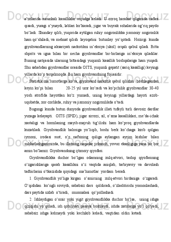 a’zolarida   surunkali   kasalliklar   vujudga   keladi.   U   ozroq   harakat   qilganida   nafasi
qisadi, yuragi o‘ynaydi, lablari ko‘karadi, jigar va buyrak sohalarida og‘riq paydo
bo‘ladi.   Shunday   qilib,   yuqorida   aytilgan   ruhiy   nogironlikka   jismoniy   nogironlik
ham qo‘shiladi, va mehnat qilish  layoqatini  butunlay  yo‘qotadi.  Hozirgi   kunda
giyohvandlarning   aksariyati   narkotikni   in’eksiya   (ukol)   orqali   qabul   qiladi.   Bitta
shprits   va   igna   bilan   bir   necha   giyohvandlar   bir-birlariga   in’eksiya   qiladilar.
Buning   natijasida   ularning   bittasidagi   yuqumli   kasallik   boshqalariga   ham   yuqadi.
Shu sababdan giyohvandlar orasida OITS, yuqumli gepatit (sariq kasalligi) keyingi
yillarda ko‘p tarqalmoqda. Bu ham giyohvandning fojiasidir.
Statistik ma’lumotlarga ko‘ra, giyohvand narkotik qabul qilishni  boshlagandan
keyin  ko‘pi   bilan                   20-25   yil   umr   ko‘radi   va   ko‘pchilik   giyohvandlar   30-40
yosh   atrofida   hayotdan   ko‘z   yumadi,   uning   keyingi   yillardagi   hayoti   azob-
uqubatda, xor-zorlikda, ruhiy va jismoniy nogironlikda o‘tadi. 
Bugungi   kunda   butun   dunyoda   giyohvandlik   illati   tufayli   turli   davosiz   dardlar
yuzaga kelayapti.   OITS (SPID), jigar sirrozi, sil, o‘sma kasalliklari, me’da-ichak
xastaligi   va   homilaning   mayib-majruh   tig‘ilishi   ham   ko‘proq   giyohvandlarda
kuzatiladi.   Giyohvandlik   balosiga   yo‘liqib,   boshi   berk   ko‘chaga   kirib   qolgan
iymoni,   irodasi   sust,   o‘z   nafsining   quliga   aylangan   ayrim   kishilar   bilan
suhbatlashganimizda, bu illatning naqadar jirkanch, yovuz ekanligiga yana bir bor
amin bo‘lamiz. Giyohvandning ijtimoiy qiyofasi.
Giyohvandlikka   duchor   bo‘lgan   odamning   xulq-atvori,   tashqi   qiyofasining
o‘zgarishlariga   qarab   kasallikni   o‘z   vaqtida   aniqlab,   tarbiyaviy   va   davolash
tadbirlarini o‘tkazishda quyidagi  ma’lumotlar  yordam  beradi.
1.   Giyohvandlik   yo‘liga   kirgan     o‘smirning     xulq-atvori   birdaniga     o‘zgaradi.
O‘qishdan    ko‘ngli  soviydi,  sababsiz  dars   qoldiradi, o‘zlashtirishi  yomonlashadi,
dars paytida uxlab  o‘tiradi,   muomalasi  qo‘pollashadi.
2.   Ishlaydigan   o‘smir   yoki   yigit   giyohvandlikka   duchor   bo‘lsa,     uning   ishga
qiziqishi   yo‘qoladi,   ish   qobiliyati   pasaya   boshlaydi,   ishda   xatolarga   yo‘l   qo‘yadi,
sababsiz  ishga  kelmaydi  yoki  kechikib  keladi,  vaqtidan  oldin  ketadi. 