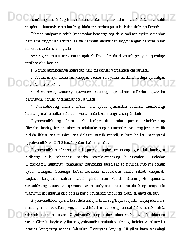 Isroilning   narkologik   shifoxonalarida   giyohvandni   davolashda   narkotik
miqdorini kamaytirish bilan birgalikda uni mehnatga jalb etish uslubi qo‘llanadi. 
Tibetda budparast  rohib (monax)lar  bemorga tog‘da o‘sadigan  ayrim  o‘tlardan
damlama   tayyorlab   ichiradilar   va   bambuk   daraxtidan   tayyorlangan   qamchi   bilan
maxsus usulda  savalaydilar. 
Bizning   mamlakatimiz   narkologik   shifoxonalarida   davolash   jarayoni   quyidagi
tartibda olib boriladi:
1. Bemor abstinensiya holatidan turli xil dorilar yordamida chiqariladi.
2.   Abstinensiya   holatidan   chiqqan   bemor   ruhiyatini   tinchlantirishga   qaratilgan
tadbirlar   o‘tkaziladi:
3.   Bemorning   umumiy   quvvatini   tiklashga   qaratilgan   tadbirlar,   quvvatni
oshiruvchi dorilar, vitaminlar qo‘llaniladi: 
4.   Narkotikning   zaharli   ta’siri,   uni   qabul   qilmasdan   yashash   mumkinligi
haqidagi ma’lumotlar suhbatlar yordamida bemor ongiga singdiriladi.
Giyohvandlikning   oldini   olish.   Ko‘pchilik   olimlar,   jamoat   arboblarining
fikricha, hozirgi  kunda jahon mamlakatlarining hukumatlari va keng jamoatchilik
oldida   ikkita   eng   muhim,   eng   dolzarb   vazifa   turibdi,   u   ham   bo‘lsa   insoniyatni
giyohvandlik va OITS kasalligidan  halos  qilishdir.
Giyohvandlik har bir shaxs, oila, jamiyat taqdiri uchun eng og‘ir illat ekanligini
e’tiborga   olib,   jahondagi   barcha   mamlakatlarning   hukumatlari,   jumladan
O‘zbekiston   hukumati   tomonidan   narkotikni   taqiqlash   to‘g‘risida   maxsus   qonun
qabul   qilingan.   Qonunga   ko‘ra,   narkotik   moddalarni   ekish,   ishlab   chiqarish,
saqlash,   tarqatish,   sotish,   qabul   qilish   man   etiladi.   Shuningdek,   qonunda
narkotikning   tibbiy   va   ijtimoiy   zarari   bo‘yicha   aholi   orasida   keng   miqyosda
tushuntirish ishlarini olib borish har bir fuqaroning burchi ekanligi qayd etilgan.
Giyohvandlikka qarshi kurashda xalq ta’limi, sog‘liqni saqlash, huquq idoralari,
ijtimoiy   soha   vakillari,   yoshlar   tashkilotlari   va   keng   jamoatchilik   hamkorlikda
ishtirok   etishlari   lozim.   Giyohvandlikning   oldini   olish   maktabdan   boshlanishi
zarur. Chunki keyingi yillarda giyohvandlik maktab yoshidagi bolalar va o‘smirlar
orasida   keng   tarqalmoqda.   Masalan,   Rossiyada   keyingi   10   yilda   katta   yoshdagi 
