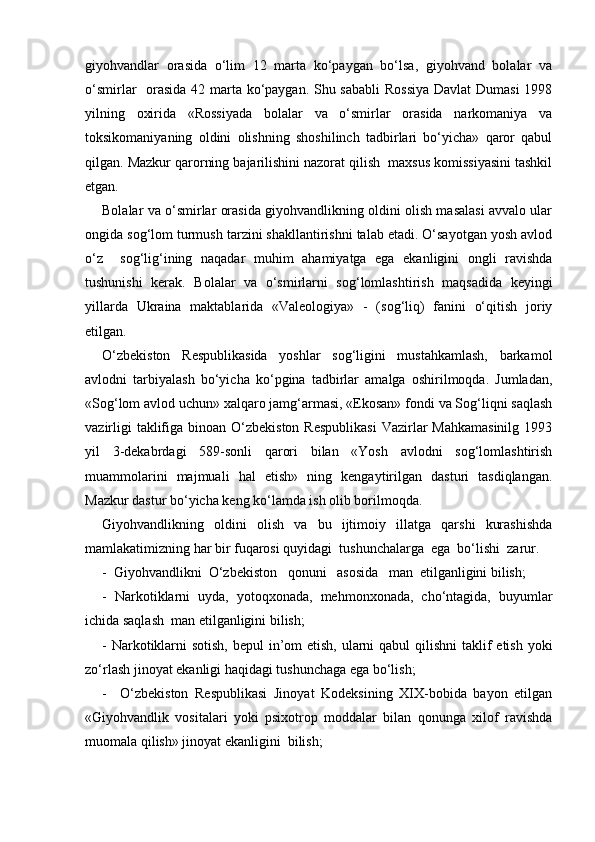 giyohvandlar   orasida   o‘lim   12   marta   ko‘paygan   bo‘lsa,   giyohvand   bolalar   va
o‘smirlar   orasida 42 marta ko‘paygan. Shu sababli  Rossiya  Davlat  Dumasi  1998
yilning   oxirida   «Rossiyada   bolalar   va   o‘smirlar   orasida   narkomaniya   va
toksikomaniyaning   oldini   olishning   shoshilinch   tadbirlari   bo‘yicha»   qaror   qabul
qilgan. Mazkur qarorning bajarilishini nazorat qilish  maxsus komissiyasini tashkil
etgan.
Bolalar va o‘smirlar orasida giyohvandlikning oldini olish masalasi avvalo ular
ongida sog‘lom turmush tarzini shakllantirishni talab etadi. O‘sayotgan yosh avlod
o‘z     sog‘lig‘ining   naqadar   muhim   ahamiyatga   ega   ekanligini   ongli   ravishda
tushunishi   kerak.   Bolalar   va   o‘smirlarni   sog‘lomlashtirish   maqsadida   keyingi
yillarda   Ukraina   maktablarida   «Valeologiya»   -   (sog‘liq)   fanini   o‘qitish   joriy
etilgan. 
O‘zbekiston   Respublikasida   yoshlar   sog‘ligini   mustahkamlash,   barkamol
avlodni   tarbiyalash   bo‘yicha   ko‘pgina   tadbirlar   amalga   oshirilmoqda.   Jumladan,
«Sog‘lom avlod uchun» xalqaro jamg‘armasi, «Ekosan» fondi va Sog‘liqni saqlash
vazirligi  taklifiga binoan O‘zbekiston Respublikasi  Vazirlar  Mahkamasinilg  1993
yil   3-dekabrdagi   589-sonli   qarori   bilan   «Yosh   avlodni   sog‘lomlashtirish
muammolarini   majmuali   hal   etish»   ning   kengaytirilgan   dasturi   tasdiqlangan.
Mazkur dastur bo‘yicha keng ko‘lamda ish olib borilmoqda.
Giyohvandlikning   oldini   olish   va   bu   ijtimoiy   illatga   qarshi   kurashishda
mamlakatimizning har bir fuqarosi quyidagi  tushunchalarga  ega  bo‘lishi  zarur.
-  Giyohvandlikni  O‘zbekiston   qonuni   asosida   man  etilganligini bilish;
-   Narkotiklarni   uyda,   yotoqxonada,   mehmonxonada,   cho‘ntagida,   buyumlar
ichida saqlash  man etilganligini bilish;
- Narkotiklarni  sotish, bepul  in’om etish, ularni  qabul qilishni  taklif  etish yoki
zo‘rlash jinoyat ekanligi haqidagi tushunchaga ega bo‘lish;
-     O‘zbekiston   Respublikasi   Jinoyat   Kodeksining   XIX-bobida   bayon   etilgan
«Giyohvandlik   vositalari   yoki   psixotrop   moddalar   bilan   qonunga   xilof   ravishda
muomala qilish» jinoyat ekanligini  bilish; 