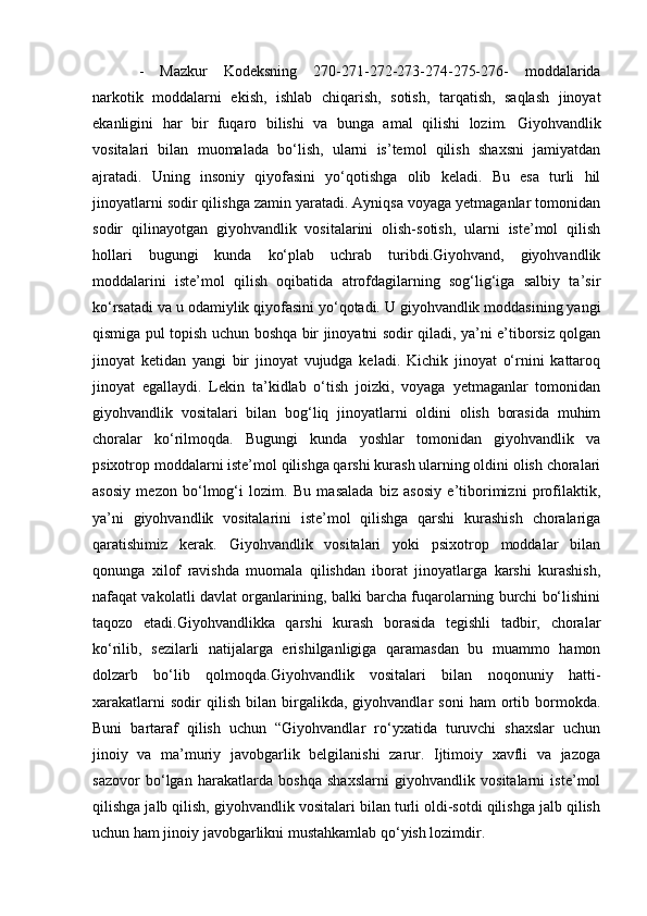 -   Mazkur   Kodeksning   270-271-272-273-274-275-276-   moddalarida
narkotik   moddalarni   ekish,   ishlab   chiqarish,   sotish,   tarqatish,   saqlash   jinoyat
ekanligini   har   bir   fuqaro   bilishi   va   bunga   amal   qilishi   lozim.   Giyohvandlik
vositalari   bilan   muomalada   bo‘lish,   ularni   is’temol   qilish   shaxsni   jamiyatdan
ajratadi.   Uning   insoniy   qiyofasini   yo‘qotishga   olib   keladi.   Bu   esa   turli   hil
jinoyatlarni sodir qilishga zamin yaratadi. Ayniqsa voyaga yetmaganlar tomonidan
sodir   qilinayotgan   giyohvandlik   vositalarini   olish-sotish,   ularni   iste’mol   qilish
hollari   bugungi   kunda   ko‘plab   uchrab   turibdi.Giyohvand,   giyohvandlik
moddalarini   iste’mol   qilish   oqibatida   atrofdagilarning   sog‘lig‘iga   salbiy   ta’sir
ko‘rsatadi va u odamiylik qiyofasini yo‘qotadi. U giyohvandlik moddasining yangi
qismiga pul topish uchun boshqa bir jinoyatni sodir qiladi, ya’ni e’tiborsiz qolgan
jinoyat   ketidan   yangi   bir   jinoyat   vujudga   keladi.   Kichik   jinoyat   o‘rnini   kattaroq
jinoyat   egallaydi.   Lekin   ta’kidlab   o‘tish   joizki,   voyaga   yetmaganlar   tomonidan
giyohvandlik   vositalari   bilan   bog‘liq   jinoyatlarni   oldini   olish   borasida   muhim
choralar   ko‘rilmoqda.   Bugungi   kunda   yoshlar   tomonidan   giyohvandlik   va
psixotrop moddalarni iste’mol qilishga qarshi kurash ularning oldini olish choralari
asosiy   mezon   bo‘lmog‘i   lozim.   Bu   masalada   biz   asosiy   e’tiborimizni   profilaktik,
ya’ni   giyohvandlik   vositalarini   iste’mol   qilishga   qarshi   kurashish   choralariga
qaratishimiz   kerak.   Giyohvandlik   vositalari   yoki   psixotrop   moddalar   bilan
qonunga   xilof   ravishda   muomala   qilishdan   iborat   jinoyatlarga   karshi   kurashish,
nafaqat vakolatli davlat organlarining, balki barcha fuqarolarning burchi bo‘lishini
taqozo   etadi.Giyohvandlikka   qarshi   kurash   borasida   tegishli   tadbir,   choralar
ko‘rilib,   sezilarli   natijalarga   erishilganligiga   qaramasdan   bu   muammo   hamon
dolzarb   bo‘lib   qolmoqda.Giyohvandlik   vositalari   bilan   noqonuniy   hatti-
xarakatlarni   sodir   qilish   bilan   birgalikda,   giyohvandlar   soni   ham   ortib  bormokda.
Buni   bartaraf   qilish   uchun   “Giyohvandlar   ro‘yxatida   turuvchi   shaxslar   uchun
jinoiy   va   ma’muriy   javobgarlik   belgilanishi   zarur.   Ijtimoiy   xavfli   va   jazoga
sazovor   bo‘lgan   harakatlarda   boshqa   shaxslarni   giyohvandlik   vositalarni   iste’mol
qilishga jalb qilish, giyohvandlik vositalari bilan turli oldi-sotdi qilishga jalb qilish
uchun ham jinoiy javobgarlikni mustahkamlab qo‘yish lozimdir.  