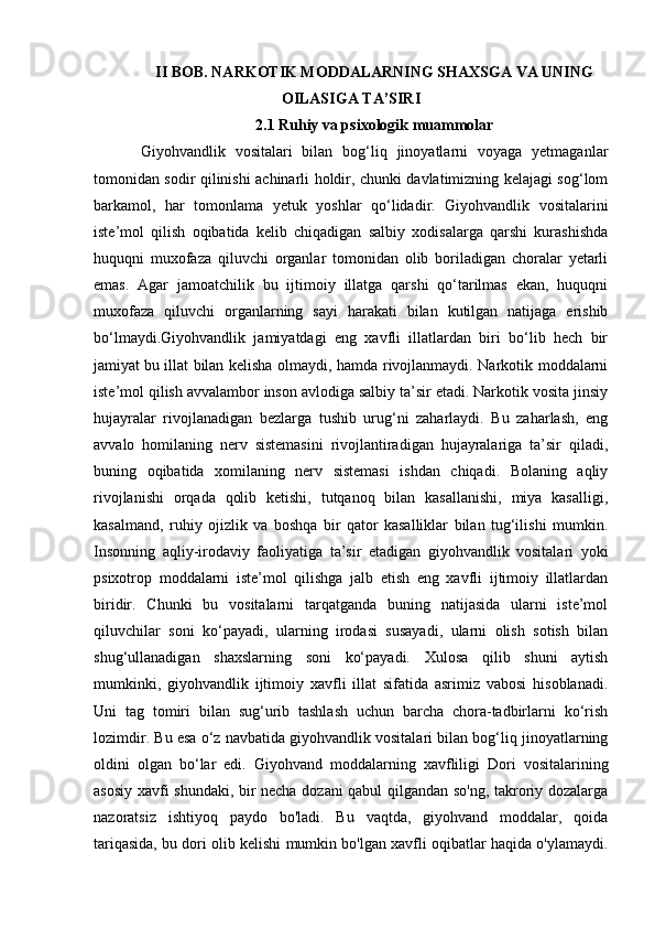 II BOB. NARKOTIK MODDALARNING SHAXSGA VA UNING
OILASIGA TA’SIRI
2.1 Ruhiy va psixologik muammolar
Giyohvandlik   vositalari   bilan   bog‘liq   jinoyatlarni   voyaga   yetmaganlar
tomonidan sodir qilinishi achinarli holdir, chunki davlatimizning kelajagi sog‘lom
barkamol,   har   tomonlama   yetuk   yoshlar   qo‘lidadir.   Giyohvandlik   vositalarini
iste’mol   qilish   oqibatida   kelib   chiqadigan   salbiy   xodisalarga   qarshi   kurashishda
huquqni   muxofaza   qiluvchi   organlar   tomonidan   olib   boriladigan   choralar   yetarli
emas.   Agar   jamoatchilik   bu   ijtimoiy   illatga   qarshi   qo‘tarilmas   ekan,   huquqni
muxofaza   qiluvchi   organlarning   sayi   harakati   bilan   kutilgan   natijaga   erishib
bo‘lmaydi.Giyohvandlik   jamiyatdagi   eng   xavfli   illatlardan   biri   bo‘lib   hech   bir
jamiyat   bu illat bilan kelisha olmaydi, hamda rivojlanmaydi. Narkotik moddalarni
iste’mol qilish avvalambor inson avlodiga salbiy ta’sir etadi. Narkotik vosita jinsiy
hujayralar   rivojlanadigan   bezlarga   tushib   urug‘ni   zaharlaydi.   Bu   zaharlash,   eng
avvalo   homilaning   nerv   sistemasini   rivojlantiradigan   hujayralariga   ta’sir   qiladi,
buning   oqibatida   xomilaning   nerv   sistemasi   ishdan   chiqadi.   Bolaning   aqliy
rivojlanishi   orqada   qolib   ketishi,   tutqanoq   bilan   kasallanishi,   miya   kasalligi,
kasalmand,   ruhiy   ojizlik   va   boshqa   bir   qator   kasalliklar   bilan   tug‘ilishi   mumkin.
Insonning   aqliy-irodaviy   faoliyatiga   ta’sir   etadigan   giyohvandlik   vositalari   yoki
psixotrop   moddalarni   iste’mol   qilishga   jalb   etish   eng   xavfli   ijtimoiy   illatlardan
biridir.   Chunki   bu   vositalarni   tarqatganda   buning   natijasida   ularni   iste’mol
qiluvchilar   soni   ko‘payadi,   ularning   irodasi   susayadi,   ularni   olish   sotish   bilan
shug‘ullanadigan   shaxslarning   soni   ko‘payadi.   Xulosa   qilib   shuni   aytish
mumkinki,   giyohvandlik   ijtimoiy   xavfli   illat   sifatida   asrimiz   vabosi   hisoblanadi.
Uni   tag   tomiri   bilan   sug‘urib   tashlash   uchun   barcha   chora-tadbirlarni   ko‘rish
lozimdir. Bu esa o‘z navbatida giyohvandlik vositalari bilan bog‘liq jinoyatlarning
oldini   olgan   bo‘lar   edi.   Giyohvand   moddalarning   xavfliligi   Dori   vositalarining
asosiy xavfi shundaki, bir necha dozani qabul qilgandan so'ng, takroriy dozalarga
nazoratsiz   ishtiyoq   paydo   bo'ladi.   Bu   vaqtda,   giyohvand   moddalar,   qoida
tariqasida, bu dori olib kelishi mumkin bo'lgan xavfli oqibatlar haqida o'ylamaydi. 