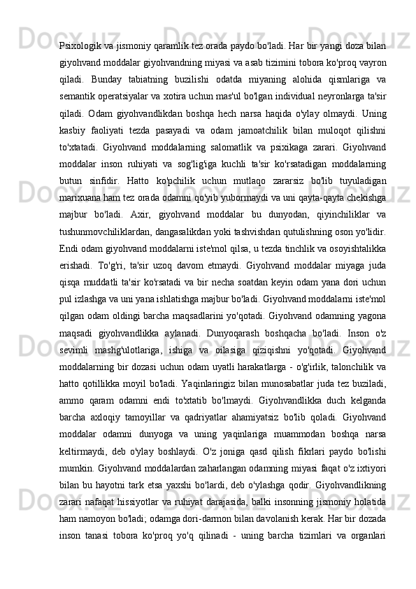 Psixologik va jismoniy qaramlik tez orada paydo bo'ladi. Har bir yangi doza bilan
giyohvand moddalar giyohvandning miyasi va asab tizimini tobora ko'proq vayron
qiladi.   Bunday   tabiatning   buzilishi   odatda   miyaning   alohida   qismlariga   va
semantik operatsiyalar va xotira uchun mas'ul bo'lgan individual neyronlarga ta'sir
qiladi.   Odam   giyohvandlikdan   boshqa   hech   narsa   haqida   o'ylay   olmaydi.   Uning
kasbiy   faoliyati   tezda   pasayadi   va   odam   jamoatchilik   bilan   muloqot   qilishni
to'xtatadi.   Giyohvand   moddalarning   salomatlik   va   psixikaga   zarari.   Giyohvand
moddalar   inson   ruhiyati   va   sog'lig'iga   kuchli   ta'sir   ko'rsatadigan   moddalarning
butun   sinfidir.   Hatto   ko'pchilik   uchun   mutlaqo   zararsiz   bo'lib   tuyuladigan
marixuana ham tez orada odamni qo'yib yubormaydi va uni qayta-qayta chekishga
majbur   bo'ladi.   Axir,   giyohvand   moddalar   bu   dunyodan,   qiyinchiliklar   va
tushunmovchiliklardan, dangasalikdan yoki tashvishdan qutulishning oson yo'lidir.
Endi odam giyohvand moddalarni iste'mol qilsa, u tezda tinchlik va osoyishtalikka
erishadi.   To'g'ri,   ta'sir   uzoq   davom   etmaydi.   Giyohvand   moddalar   miyaga   juda
qisqa muddatli ta'sir  ko'rsatadi  va bir  necha soatdan keyin odam yana dori  uchun
pul izlashga va uni yana ishlatishga majbur bo'ladi. Giyohvand moddalarni iste'mol
qilgan odam oldingi barcha maqsadlarini yo'qotadi. Giyohvand odamning yagona
maqsadi   giyohvandlikka   aylanadi.   Dunyoqarash   boshqacha   bo'ladi.   Inson   o'z
sevimli   mashg'ulotlariga,   ishiga   va   oilasiga   qiziqishni   yo'qotadi.   Giyohvand
moddalarning bir  dozasi  uchun odam uyatli  harakatlarga - o'g'irlik, talonchilik va
hatto qotillikka moyil bo'ladi. Yaqinlaringiz bilan munosabatlar  juda tez buziladi,
ammo   qaram   odamni   endi   to'xtatib   bo'lmaydi.   Giyohvandlikka   duch   kelganda
barcha   axloqiy   tamoyillar   va   qadriyatlar   ahamiyatsiz   bo'lib   qoladi.   Giyohvand
moddalar   odamni   dunyoga   va   uning   yaqinlariga   muammodan   boshqa   narsa
keltirmaydi,   deb   o'ylay   boshlaydi.   O'z   joniga   qasd   qilish   fikrlari   paydo   bo'lishi
mumkin. Giyohvand moddalardan zaharlangan odamning miyasi faqat o'z ixtiyori
bilan  bu   hayotni   tark  etsa   yaxshi   bo'lardi,  deb   o'ylashga   qodir.  Giyohvandlikning
zarari   nafaqat   hissiyotlar   va   ruhiyat   darajasida,   balki   insonning   jismoniy   holatida
ham namoyon bo'ladi; odamga dori-darmon bilan davolanish kerak. Har bir dozada
inson   tanasi   tobora   ko'proq   yo'q   qilinadi   -   uning   barcha   tizimlari   va   organlari 
