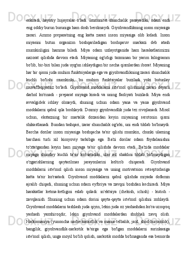 eskiradi,   hayotiy   hujayralar   o'ladi.   Immunitet   shunchalik   pasayadiki,   odam   endi
eng oddiy burun buruniga ham dosh berolmaydi. Giyohvandlikning inson miyasiga
zarari.   Ammo   preparatning   eng   katta   zarari   inson   miyasiga   olib   keladi.   Inson
miyasini   butun   organizm   boshqariladigan   boshqaruv   markazi   deb   atash
mumkinligini   hamma   biladi.   Miya   odam   uxlayotganida   ham   harakatlarimizni
nazorat   qilishda   davom   etadi.   Miyaning   og'irligi   taxminan   bir   yarim   kilogramm
bo'lib, bir-biri bilan juda uyg'un ishlaydigan bir necha qismlardan iborat. Miyaning
har bir qismi juda muhim funktsiyalarga ega va giyohvandlikning zarari shunchalik
kuchli   bo'lishi   mumkinki,   bu   muhim   funktsiyalar   buziladi   yoki   butunlay
muvaffaqiyatsiz   bo'ladi.   Giyohvand   moddalarni   iste'mol   qilishning   zarari   deyarli
darhol   ko'rinadi   -   preparat   miyaga   kiradi   va   uning   faoliyati   buziladi.   Miya   endi
avvalgidek   ishlay   olmaydi,   shuning   uchun   odam   yana   va   yana   giyohvand
moddalarni qabul qila boshlaydi. Doimiy giyohvandlik juda tez rivojlanadi. Misol
uchun,   ekstazning   bir   martalik   dozasidan   keyin   miyaning   serotonin   qismi
shikastlanadi. Bundan tashqari, zarar shunchalik og'irki, uni endi tiklab bo'lmaydi.
Barcha   dorilar   inson   miyasiga   boshqacha   ta'sir   qilishi   mumkin,   chunki   ularning
barchasi   turli   xil   kimyoviy   tarkibga   ega.   Ba'zi   dorilar   odam   foydalanishni
to'xtatgandan   keyin   ham   miyaga   ta'sir   qilishda   davom   etadi.   Ba'zida   moddalar
miyaga   shunday   kuchli   ta'sir   ko'rsatadiki,   ular   asl   shaklini   tiklab   bo'lmaydigan
o'zgarishlarning   qaytarilmas   jarayonlarini   keltirib   chiqaradi.   Giyohvand
moddalarni   iste'mol   qilish   inson   miyasiga   va   uning   motivatsion   retseptorlariga
katta   ta'sir   ko'rsatadi.   Giyohvand   moddalarni   qabul   qilishda   miyada   dofamin
ajralib chiqadi, shuning uchun odam  eyforiya va zavqni  boshdan kechiradi. Miya
harakatlar   ketma-ketligini   eslab   qoladi:   in'ektsiya   (chekish,   ichish)   -   kutish   -
zavqlanish.   Shuning   uchun   odam   dorini   qayta-qayta   iste'mol   qilishni   xohlaydi.
Giyohvand moddalarni tashlash juda qiyin, lekin juda oz yashashdan ko'ra uzoqroq
yashash   yaxshiroqdir,   lekin   giyohvand   moddalardan   shubhali   zavq   olish.
Narkomaniya  (yunoncha   narhe-karaxtlik  va   mania-telbalik,  jaxl,   shod-hurramlik),
bangilik,   giyohvandlik-narkotik   ta'sirga   ega   bo'lgan   moddalarni   surinkasiga
iste'mol qilish, unga moyil bo'lib qolish, narkotik modda bo'lmaganda esa bemorda 