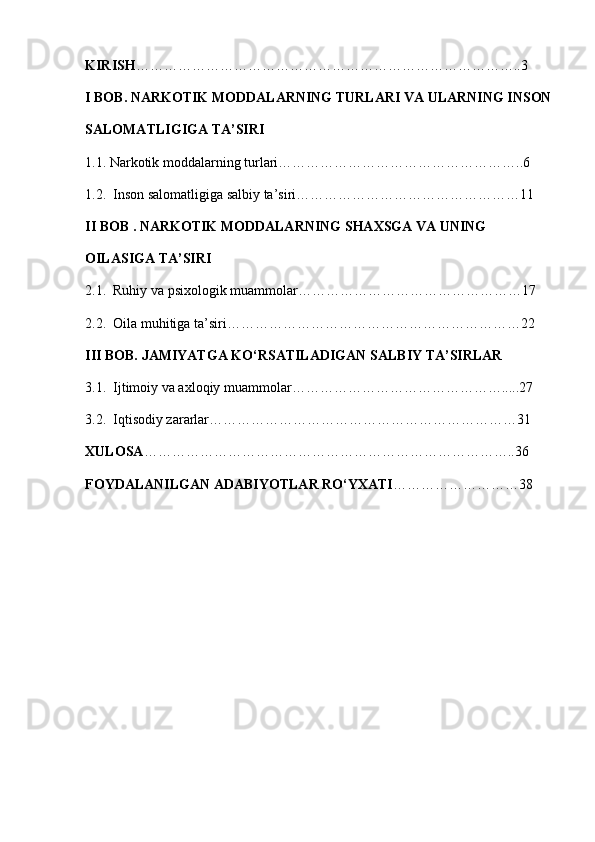 KIRISH ………………………………………………………………………..3
I BOB. NARKOTIK MODDALARNING TURLARI VA ULARNING INSON
SALOMATLIGIGA TA’SIRI
1.1. Narkotik moddalarning turlari……………………………………………..6
1.2.  Inson salomatligiga salbiy ta’siri…………………………………………11
II BOB . NARKOTIK MODDALARNING SHAXSGA VA UNING 
OILASIGA TA’SIRI
2.1.  Ruhiy va psixologik muammolar…………………………………………17
2.2.  Oila muhitiga ta’siri………………………………………………………22
III BOB. JAMIYATGA KO‘RSATILADIGAN SALBIY TA’SIRLAR
3.1.  Ijtimoiy va axloqiy muammolar……………………………………….....27
3.2.  Iqtisodiy zararlar…………………………………………………………31
XULOSA ……………………………………………………………………..36
FOYDALANILGAN ADABIYOTLAR RO‘YXATI ………………………38 