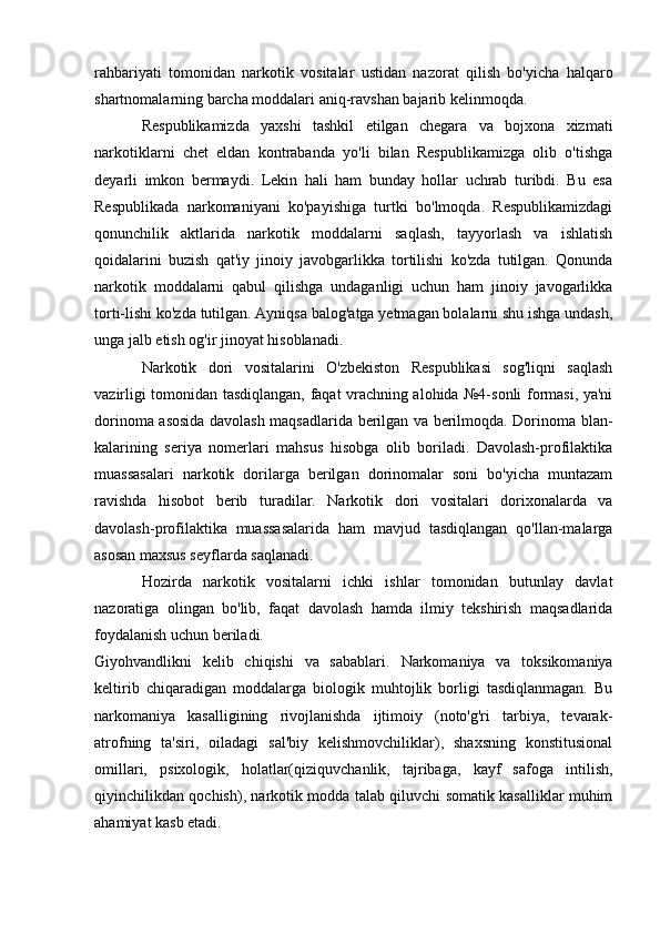 rahbariyati   tomonidan   narkotik   vositalar   ustidan   nazorat   qilish   bo'yicha   halqaro
shartnomalarning barcha moddalari aniq-ravshan bajarib kelinmoqda. 
Respublikamizda   yaxshi   tashkil   etilgan   chegara   va   bojxona   xizmati
narkotiklarni   chet   eldan   kontrabanda   yo'li   bilan   Respublikamizga   olib   o'tishga
deyarli   imkon   bermaydi.   Lekin   hali   ham   bunday   hollar   uchrab   turibdi.   Bu   esa
Respublikada   narkomaniyani   ko'payishiga   turtki   bo'lmoqda.   Respublikamizdagi
qonunchilik   aktlarida   narkotik   moddalarni   saqlash,   tayyorlash   va   ishlatish
qoidalarini   buzish   qat'iy   jinoiy   javobgarlikka   tortilishi   ko'zda   tutilgan.   Qonunda
narkotik   moddalarni   qabul   qilishga   undaganligi   uchun   ham   jinoiy   javogarlikka
torti-lishi ko'zda tutilgan. Ayniqsa balog'atga yetmagan bolalarni shu ishga undash,
unga jalb etish og'ir jinoyat hisoblanadi.
Narkotik   dori   vositalarini   O'zbekiston   Respublikasi   sog'liqni   saqlash
vazirligi tomonidan tasdiqlangan, faqat vrachning alohida №4-sonli formasi, ya'ni
dorinoma asosida davolash maqsadlarida berilgan va berilmoqda. Dorinoma blan-
kalarining   seriya   nomerlari   mahsus   hisobga   olib   boriladi.   Davolash-profilaktika
muassasalari   narkotik   dorilarga   berilgan   dorinomalar   soni   bo'yicha   muntazam
ravishda   hisobot   berib   turadilar.   Narkotik   dori   vositalari   dorixonalarda   va
davolash-profilaktika   muassasalarida   ham   mavjud   tasdiqlangan   qo'llan-malarga
asosan maxsus seyflarda saqlanadi.
Hozirda   narkotik   vositalarni   ichki   ishlar   tomonidan   butunlay   davlat
nazoratiga   olingan   bo'lib,   faqat   davolash   hamda   ilmiy   tekshirish   maqsadlarida
foydalanish uchun beriladi.
Giyohvandlikni   kelib   chiqishi   va   sabablari.   Narkomaniya   va   toksikomaniya
keltirib   chiqaradigan   moddalarga   biologik   muhtojlik   borligi   tasdiqlanmagan.   Bu
narkomaniya   kasalligining   rivojlanishda   ijtimoiy   (noto'g'ri   tarbiya,   tevarak-
atrofning   ta'siri,   oiladagi   sal'biy   kelishmovchiliklar),   shaxsning   konstitusional
omillari,   psixologik,   holatlar(qiziquvchanlik,   tajribaga,   kayf   safoga   intilish,
qiyinchilikdan qochish), narkotik modda talab qiluvchi somatik kasalliklar muhim
ahamiyat kasb etadi. 
