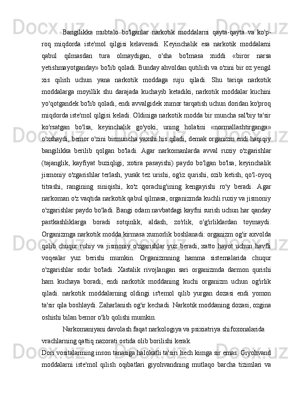 Bangilikka   mubtalo   bo'lganlar   narkotik   moddalarni   qayta-qayta   va   ko'p-
roq   miqdorda   iste'mol   qilgisi   kelaveradi.   Keyinchalik   esa   narkotik   moddalarni
qabul   qilmasdan   tura   olmaydigan,   o'sha   bo'lmasa   xuddi   «biror   narsa
yetishmayotganday» bo'lib qoladi. Bunday ahvoldan qutilish va o'zini bir oz yengil
xis   qilish   uchun   yana   narkotik   moddaga   ruju   qiladi.   Shu   tariqa   narkotik
moddalarga   moyillik   shu   darajada   kuchayib   ketadiki,   narkotik   moddalar   kuchini
yo'qotgandek bo'lib qoladi, endi avvalgidek xumor tarqatish uchun doridan ko'proq
miqdorda iste'mol qilgisi keladi. Oldiniga narkotik modda bir muncha sal'biy ta'sir
ko'rsatgan   bo'lsa,   keyinchalik   go'yoki,   uning   holatini   «normallashtirganga»
o'xshaydi, bemor o'zini birmuncha yaxshi his qiladi, demak organizm endi haqiqiy
bangilikka   berilib   qolgan   bo'ladi.   Agar   narkomanlarda   avval   ruxiy   o'zgarishlar
(tajanglik,   kayfiyat   buziqligi,   xotira   pasayishi)   paydo   bo'lgan   bo'lsa,   keyinchalik
jismoniy o'zgarishlar terlash, yurak tez urishi, og'iz qurishi, ozib ketish, qo'l-oyoq
titrashi,   rangining   siniqishi,   ko'z   qorachig'ining   kengayishi   ro'y   beradi.   Agar
narkoman o'z vaqtida narkotik qabul qilmasa, organizmda kuchli ruxiy va jismoniy
o'zgarishlar paydo bo'ladi. Bangi odam navbatdagi kayfni surish uchun har qanday
pastkashliklarga   boradi   sotqinlik,   aldash,   zo'rlik,   o'g'irliklardan   toymaydi.
Organizmga narkotik modda kirmasa xumorlik boshlanadi: organizm og'ir axvolda
qolib   chuqur   ruhiy   va   jismoniy   o'zgarishlar   yuz   beradi,   xatto   hayot   uchun   havfli
voqealar   yuz   berishi   mumkin.   Organizmning   hamma   sistemalarida   chuqur
o'zgarishlar   sodir   bo'ladi.   Xastalik   rivojlangan   sari   organizmda   darmon   qurishi
ham   kuchaya   boradi,   endi   narkotik   moddaning   kuchi   organizm   uchun   og'irlik
qiladi.   narkotik   moddalarning   oldingi   is'temol   qilib   yurgan   dozasi   endi   yomon
ta'sir qila boshlaydi. Zaharlanish og'ir kechadi. Narkotik moddaning dozasi, ozgina
oshishi bilan bemor o'lib qolishi mumkin.
Narkomaniyani davolash faqat narkologiya va psixiatriya shifoxonalarida 
vrachlarning qattiq nazorati ostida olib borilishi kerak.
Dori vositalarining inson tanasiga halokatli ta'siri hech kimga sir emas. Giyohvand
moddalarni   iste'mol   qilish   oqibatlari   giyohvandning   mutlaqo   barcha   tizimlari   va 