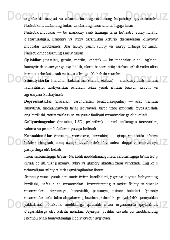 organlarida   mavjud   va   afsuski,   bu   o'zgarishlarning   ko'pchiligi   qaytarilmasdir.
Narkotik moddalarning turlari va ularning inson salomatligiga ta'siri
Narkotik   moddalar   —   bu   markaziy   asab   tizimiga   ta'sir   ko‘rsatib,   ruhiy   holatni
o‘zgartiradigan,   jismoniy   va   ruhiy   qaramlikni   keltirib   chiqaradigan   kimyoviy
moddalar   hisoblanadi.   Ular   tabiiy,   yarim   sun’iy   va   sun’iy   turlarga   bo‘linadi.
Narkotik moddalarning asosiy turlari:
Opioidlar   (masalan,   geroin,   morfin,   kodein)   —   bu   moddalar   kuchli   og‘riqni
kamaytirish xususiyatiga ega bo‘lib, ularni haddan ortiq iste'mol qilish nafas olish
tizimini sekinlashtiradi va hatto o‘limga olib kelishi mumkin.
Stimulyatorlar   (masalan,   kokain,   amfetamin,   ekstazi)   —   markaziy   asab   tizimini
faollashtirib,   hushyorlikni   oshiradi,   lekin   yurak   ritmini   buzadi,   xavotir   va
agressiyani kuchaytiradi.
Depressantarlar   (masalan,   barbituratlar,   benzodiazepinlar)   —   asab   tizimini
susaytirib,   tinchlantiruvchi   ta’sir   ko‘rsatadi,   biroq   uzoq   muddatli   foydalanishda
ong buzilishi, xotira zaiflashuvi va yurak faoliyati muammolariga olib keladi.
Gallyutsinogenlar   (masalan,   LSD,   psilosibin)   —   real   bo‘lmagan   tasavvurlar,
vahima va psixoz holatlarini yuzaga keltiradi.
Kannabinoidlar   (masalan,   marixuana,   kannabis)   —   qisqa   muddatda   eforiya
holatini   chaqiradi,   biroq   uzoq   muddatli   iste’molda   xotira,   diqqat   va   motivatsiya
pasayishiga olib keladi.
Inson salomatligiga ta’siri- Narkotik moddalarning inson salomatligiga ta’siri ko‘p
qirrali   bo‘lib,   ular   jismoniy,   ruhiy   va   ijtimoiy   jihatdan   zarar   yetkazadi.   Eng   ko‘p
uchraydigan salbiy ta’sirlar quyidagilardan iborat:
Jismoniy   zarar:   yurak-qon   tomir   tizimi   kasalliklari,   jigar   va   buyrak   faoliyatining
buzilishi,   nafas   olish   muammolari,   immunitetning   susayishi.Ruhiy   salomatlik
muammolari:   depressiya,   bezovtalik,   paranoya,   psixoz   holatlari.   Ijtimoiy
muammolar:   oila   bilan   aloqalarning   buzilishi,   ishsizlik,   jinoyatchilik,   jamiyatdan
yakkalanish.   Narkotik   moddalarga   qaramlik   inson   organizmida   qaytarilmas
o‘zgarishlarga   olib   kelishi   mumkin.   Ayniqsa,   yoshlar   orasida   bu   moddalarning
iste'moli o‘sib borayotganligi jiddiy xavotir uyg‘otadi.  