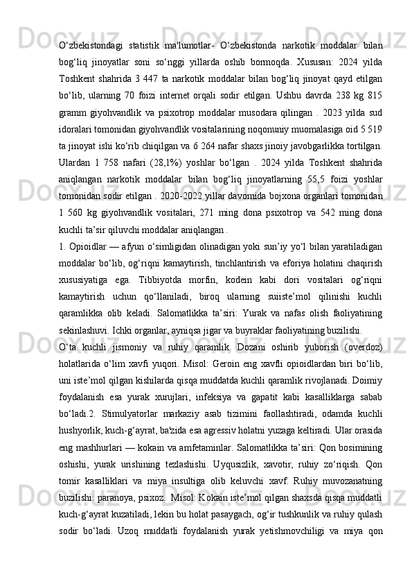O‘zbekistondagi   statistik   ma'lumotlar-   O‘zbekistonda   narkotik   moddalar   bilan
bog‘liq   jinoyatlar   soni   so‘nggi   yillarda   oshib   bormoqda.   Xususan:   2024   yilda
Toshkent   shahrida   3   447   ta   narkotik   moddalar   bilan   bog‘liq   jinoyat   qayd   etilgan
bo‘lib,   ularning   70   foizi   internet   orqali   sodir   etilgan.   Ushbu   davrda   238   kg   815
gramm   giyohvandlik   va   psixotrop   moddalar   musodara   qilingan   .   2023   yilda   sud
idoralari tomonidan giyohvandlik vositalarining noqonuniy muomalasiga oid 5 519
ta jinoyat ishi ko‘rib chiqilgan va 6 264 nafar shaxs jinoiy javobgarlikka tortilgan.
Ulardan   1   758   nafari   (28,1%)   yoshlar   bo‘lgan   .   2024   yilda   Toshkent   shahrida
aniqlangan   narkotik   moddalar   bilan   bog‘liq   jinoyatlarning   55,5   foizi   yoshlar
tomonidan sodir etilgan . 2020-2022 yillar davomida bojxona organlari tomonidan
1   560   kg   giyohvandlik   vositalari,   271   ming   dona   psixotrop   va   542   ming   dona
kuchli ta’sir qiluvchi moddalar aniqlangan .
1. Opioidlar — afyun o‘simligidan olinadigan yoki sun’iy yo‘l bilan yaratiladigan
moddalar   bo‘lib,   og‘riqni   kamaytirish,   tinchlantirish   va   eforiya   holatini   chaqirish
xususiyatiga   ega.   Tibbiyotda   morfin,   kodein   kabi   dori   vositalari   og‘riqni
kamaytirish   uchun   qo‘llaniladi,   biroq   ularning   suiiste’mol   qilinishi   kuchli
qaramlikka   olib   keladi.   Salomatlikka   ta’siri:   Yurak   va   nafas   olish   faoliyatining
sekinlashuvi. Ichki organlar, ayniqsa jigar va buyraklar faoliyatining buzilishi.
O‘ta   kuchli   jismoniy   va   ruhiy   qaramlik.   Dozani   oshirib   yuborish   (overdoz)
holatlarida   o‘lim   xavfi   yuqori.   Misol:   Geroin   eng   xavfli   opioidlardan   biri   bo‘lib,
uni iste’mol qilgan kishilarda qisqa muddatda kuchli qaramlik rivojlanadi. Doimiy
foydalanish   esa   yurak   xurujlari,   infeksiya   va   gapatit   kabi   kasalliklarga   sabab
bo‘ladi.2.   Stimulyatorlar   markaziy   asab   tizimini   faollashtiradi,   odamda   kuchli
hushyorlik, kuch-g‘ayrat, ba'zida esa agressiv holatni yuzaga keltiradi. Ular orasida
eng mashhurlari — kokain va amfetaminlar. Salomatlikka ta’siri: Qon bosimining
oshishi,   yurak   urishining   tezlashishi.   Uyqusizlik,   xavotir,   ruhiy   zo‘riqish.   Qon
tomir   kasalliklari   va   miya   insultiga   olib   keluvchi   xavf.   Ruhiy   muvozanatning
buzilishi: paranoya, psixoz.  Misol: Kokain iste’mol qilgan shaxsda qisqa muddatli
kuch-g‘ayrat kuzatiladi, lekin bu holat pasaygach, og‘ir tushkunlik va ruhiy qulash
sodir   bo‘ladi.   Uzoq   muddatli   foydalanish   yurak   yetishmovchiligi   va   miya   qon 