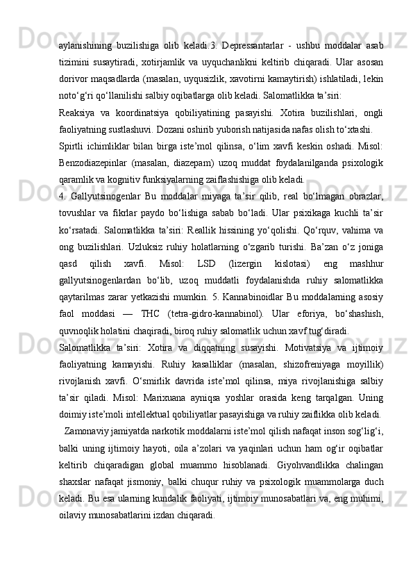 aylanishining   buzilishiga   olib   keladi.3.   Depressantarlar   -   ushbu   moddalar   asab
tizimini   susaytiradi,   xotirjamlik   va   uyquchanlikni   keltirib   chiqaradi.   Ular   asosan
dorivor maqsadlarda (masalan, uyqusizlik, xavotirni kamaytirish) ishlatiladi, lekin
noto‘g‘ri qo‘llanilishi salbiy oqibatlarga olib keladi. Salomatlikka ta’siri:
Reaksiya   va   koordinatsiya   qobiliyatining   pasayishi.   Xotira   buzilishlari,   ongli
faoliyatning sustlashuvi. Dozani oshirib yuborish natijasida nafas olish to‘xtashi.
Spirtli   ichimliklar   bilan   birga   iste’mol   qilinsa,   o‘lim   xavfi   keskin   oshadi.   Misol:
Benzodiazepinlar   (masalan,   diazepam)   uzoq   muddat   foydalanilganda   psixologik
qaramlik va kognitiv funksiyalarning zaiflashishiga olib keladi.
4.   Gallyutsinogenlar   Bu   moddalar   miyaga   ta’sir   qilib,   real   bo‘lmagan   obrazlar,
tovushlar   va   fikrlar   paydo   bo‘lishiga   sabab   bo‘ladi.   Ular   psixikaga   kuchli   ta’sir
ko‘rsatadi.   Salomatlikka   ta’siri:   Reallik   hissining   yo‘qolishi.   Qo‘rquv,   vahima   va
ong   buzilishlari.   Uzluksiz   ruhiy   holatlarning   o‘zgarib   turishi.   Ba’zan   o‘z   joniga
qasd   qilish   xavfi.   Misol:   LSD   (lizergin   kislotasi)   eng   mashhur
gallyutsinogenlardan   bo‘lib,   uzoq   muddatli   foydalanishda   ruhiy   salomatlikka
qaytarilmas   zarar   yetkazishi   mumkin.   5.   Kannabinoidlar   Bu   moddalarning   asosiy
faol   moddasi   —   THC   (tetra-gidro-kannabinol).   Ular   eforiya,   bo‘shashish,
quvnoqlik holatini chaqiradi, biroq ruhiy salomatlik uchun xavf tug‘diradi.
Salomatlikka   ta’siri:   Xotira   va   diqqatning   susayishi.   Motivatsiya   va   ijtimoiy
faoliyatning   kamayishi.   Ruhiy   kasalliklar   (masalan,   shizofreniyaga   moyillik)
rivojlanish   xavfi.   O‘smirlik   davrida   iste’mol   qilinsa,   miya   rivojlanishiga   salbiy
ta’sir   qiladi.   Misol:   Marixuana   ayniqsa   yoshlar   orasida   keng   tarqalgan.   Uning
doimiy iste’moli intellektual qobiliyatlar pasayishiga va ruhiy zaiflikka olib keladi.
  Zamonaviy jamiyatda narkotik moddalarni iste’mol qilish nafaqat inson sog‘lig‘i,
balki   uning   ijtimoiy   hayoti,   oila   a’zolari   va   yaqinlari   uchun   ham   og‘ir   oqibatlar
keltirib   chiqaradigan   global   muammo   hisoblanadi.   Giyohvandlikka   chalingan
shaxslar   nafaqat   jismoniy,   balki   chuqur   ruhiy   va   psixologik   muammolarga   duch
keladi. Bu esa ularning kundalik faoliyati, ijtimoiy munosabatlari va, eng muhimi,
oilaviy munosabatlarini izdan chiqaradi. 