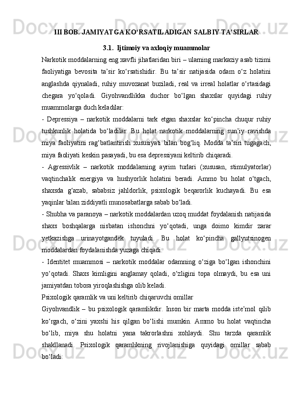 III BOB. JAMIYATGA KO‘RSATILADIGAN SALBIY TA’SIRLAR
3.1.  Ijtimoiy va axloqiy muammolar
Narkotik moddalarning eng xavfli jihatlaridan biri – ularning markaziy asab tizimi
faoliyatiga   bevosita   ta’sir   ko‘rsatishidir.   Bu   ta’sir   natijasida   odam   o‘z   holatini
anglashda   qiynaladi,   ruhiy   muvozanat   buziladi,   real   va   irreal   holatlar   o‘rtasidagi
chegara   yo‘qoladi.   Giyohvandlikka   duchor   bo‘lgan   shaxslar   quyidagi   ruhiy
muammolarga duch keladilar:
-   Depressiya   –   narkotik   moddalarni   tark   etgan   shaxslar   ko‘pincha   chuqur   ruhiy
tushkunlik   holatida   bo‘ladilar.   Bu   holat   narkotik   moddalarning   sun’iy   ravishda
miya   faoliyatini   rag‘batlantirish   xususiyati   bilan   bog‘liq.   Modda   ta’siri   tugagach,
miya faoliyati keskin pasayadi, bu esa depressiyani keltirib chiqaradi.
-   Agressivlik   –   narkotik   moddalarning   ayrim   turlari   (xususan,   stimulyatorlar)
vaqtinchalik   energiya   va   hushyorlik   holatini   beradi.   Ammo   bu   holat   o‘tgach,
shaxsda   g‘azab,   sababsiz   jahldorlik,   psixologik   beqarorlik   kuchayadi.   Bu   esa
yaqinlar bilan ziddiyatli munosabatlarga sabab bo‘ladi.
- Shubha va paranoya – narkotik moddalardan uzoq muddat foydalanish natijasida
shaxs   boshqalarga   nisbatan   ishonchni   yo‘qotadi,   unga   doimo   kimdir   zarar
yetkazishga   urinayotgandek   tuyuladi.   Bu   holat   ko‘pincha   gallyutsinogen
moddalardan foydalanishda yuzaga chiqadi.
-   Identitet   muammosi   –   narkotik   moddalar   odamning   o‘ziga   bo‘lgan   ishonchini
yo‘qotadi.   Shaxs   kimligini   anglamay   qoladi,   o‘zligini   topa   olmaydi,   bu   esa   uni
jamiyatdan tobora yiroqlashishga olib keladi.
Psixologik qaramlik va uni keltirib chiqaruvchi omillar
Giyohvandlik   –   bu   psixologik   qaramlikdir.   Inson   bir   marta   modda   iste’mol   qilib
ko‘rgach,   o‘zini   yaxshi   his   qilgan   bo‘lishi   mumkin.   Ammo   bu   holat   vaqtincha
bo‘lib,   miya   shu   holatni   yana   takrorlashni   xohlaydi.   Shu   tarzda   qaramlik
shakllanadi.   Psixologik   qaramlikning   rivojlanishiga   quyidagi   omillar   sabab
bo‘ladi: 