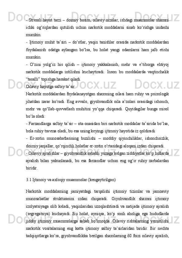 - Stressli hayot tarzi – doimiy bosim, oilaviy nizolar, ishdagi muammolar shaxsni
ichki   og‘riqlardan   qutulish   uchun   narkotik   moddalarni   sinab   ko‘rishga   undashi
mumkin.
-   Ijtimoiy   muhit   ta’siri   –   do‘stlar,   yaqin   tanishlar   orasida   narkotik   moddalardan
foydalanish   odatga   aylangan   bo‘lsa,   bu   holat   yangi   odamlarni   ham   jalb   etishi
mumkin.
-   O‘zini   yolg‘iz   his   qilish   –   ijtimoiy   yakkalanish,   mehr   va   e’tiborga   ehtiyoj
narkotik   moddalarga   intilishni   kuchaytiradi.   Inson   bu   moddalarda   vaqtinchalik
“tasalli” topishga harakat qiladi.
Oilaviy hayotga salbiy ta’sir
Narkotik moddalardan foydalanayotgan shaxsning  oilasi  ham  ruhiy va psixologik
jihatdan   zarar   ko‘radi.   Eng   avvalo,   giyohvandlik   oila   a’zolari   orasidagi   ishonch,
mehr   va   qo‘llab-quvvatlash   muhitini   yo‘qqa   chiqaradi.   Quyidagilar   bunga   misol
bo‘la oladi:
- Farzandlarga salbiy ta’sir – ota-onasidan biri narkotik moddalar ta’sirida bo‘lsa,
bola ruhiy travma oladi, bu esa uning keyingi ijtimoiy hayotida iz qoldiradi.
-   Er-xotin   munosabatlarining   buzilishi   –   moddiy   qiyinchiliklar,   ishonchsizlik,
doimiy janjallar, qo‘rqinchli holatlar er-xotin o‘rtasidagi aloqani izdan chiqaradi.
- Oilaviy ajralishlar – giyohvandlik sababli yuzaga kelgan ziddiyatlar ko‘p hollarda
ajralish   bilan   yakunlanadi,   bu   esa   farzandlar   uchun   eng   og‘ir   ruhiy   zarbalardan
biridir.
3.1 Ijtimoiy va axloqiy muammolar (kengaytirilgan)
Narkotik   moddalarning   jamiyatdagi   tarqalishi   ijtimoiy   tizimlar   va   jamoaviy
munosabatlar   strukturasini   izdan   chiqaradi.   Giyohvandlik   shaxsni   ijtimoiy
izolyatsiyaga   olib   keladi,   yaqinlaridan   uzoqlashtiradi   va   natijada   ijtimoiy   ajralish
(segregatsiya)   kuchayadi.   Bu   holat,   ayniqsa,   ko‘p   sonli   aholiga   ega   hududlarda
jiddiy   ijtimoiy   muammolarga   sabab   bo‘lmoqda.   Oilaviy   rishtalarning   yemirilishi
narkotik   vositalarning   eng   katta   ijtimoiy   salbiy   ta’sirlaridan   biridir.   Bir   nechta
tadqiqotlarga ko‘ra, giyohvandlikka berilgan shaxslarning 60 foizi oilaviy ajralish, 