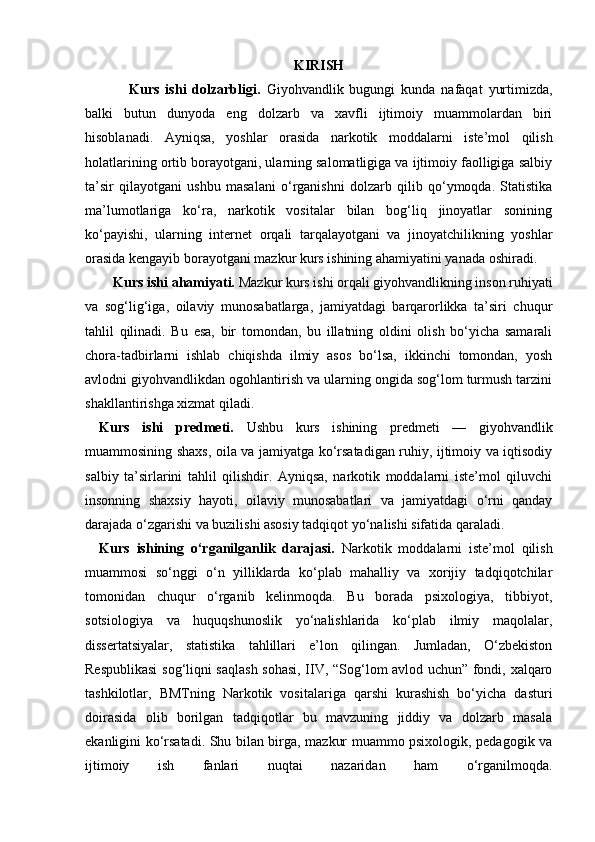 KIRISH
          Kurs   ishi   dolzarbligi.   Giyohvandlik   bugungi   kunda   nafaqat   yurtimizda,
balki   butun   dunyoda   eng   dolzarb   va   xavfli   ijtimoiy   muammolardan   biri
hisoblanadi.   Ayniqsa,   yoshlar   orasida   narkotik   moddalarni   iste’mol   qilish
holatlarining ortib borayotgani, ularning salomatligiga va ijtimoiy faolligiga salbiy
ta’sir   qilayotgani   ushbu   masalani   o‘rganishni   dolzarb   qilib   qo‘ymoqda.   Statistika
ma’lumotlariga   ko‘ra,   narkotik   vositalar   bilan   bog‘liq   jinoyatlar   sonining
ko‘payishi,   ularning   internet   orqali   tarqalayotgani   va   jinoyatchilikning   yoshlar
orasida kengayib borayotgani mazkur kurs ishining ahamiyatini yanada oshiradi.
    Kurs ishi ahamiyati.  Mazkur kurs ishi orqali giyohvandlikning inson ruhiyati
va   sog‘lig‘iga,   oilaviy   munosabatlarga,   jamiyatdagi   barqarorlikka   ta’siri   chuqur
tahlil   qilinadi.   Bu   esa,   bir   tomondan,   bu   illatning   oldini   olish   bo‘yicha   samarali
chora-tadbirlarni   ishlab   chiqishda   ilmiy   asos   bo‘lsa,   ikkinchi   tomondan,   yosh
avlodni giyohvandlikdan ogohlantirish va ularning ongida sog‘lom turmush tarzini
shakllantirishga xizmat qiladi.
Kurs   ishi   predmeti.   Ushbu   kurs   ishining   predmeti   —   giyohvandlik
muammosining shaxs, oila va jamiyatga ko‘rsatadigan ruhiy, ijtimoiy va iqtisodiy
salbiy   ta’sirlarini   tahlil   qilishdir.   Ayniqsa,   narkotik   moddalarni   iste’mol   qiluvchi
insonning   shaxsiy   hayoti,   oilaviy   munosabatlari   va   jamiyatdagi   o‘rni   qanday
darajada o‘zgarishi va buzilishi asosiy tadqiqot yo‘nalishi sifatida qaraladi.
Kurs   ishining   o‘rganilganlik   darajasi.   Narkotik   moddalarni   iste’mol   qilish
muammosi   so‘nggi   o‘n   yilliklarda   ko‘plab   mahalliy   va   xorijiy   tadqiqotchilar
tomonidan   chuqur   o‘rganib   kelinmoqda.   Bu   borada   psixologiya,   tibbiyot,
sotsiologiya   va   huquqshunoslik   yo‘nalishlarida   ko‘plab   ilmiy   maqolalar,
dissertatsiyalar,   statistika   tahlillari   e’lon   qilingan.   Jumladan,   O‘zbekiston
Respublikasi  sog‘liqni saqlash sohasi, IIV, “Sog‘lom avlod uchun” fondi, xalqaro
tashkilotlar,   BMTning   Narkotik   vositalariga   qarshi   kurashish   bo‘yicha   dasturi
doirasida   olib   borilgan   tadqiqotlar   bu   mavzuning   jiddiy   va   dolzarb   masala
ekanligini ko‘rsatadi. Shu bilan birga, mazkur muammo psixologik, pedagogik va
ijtimoiy   ish   fanlari   nuqtai   nazaridan   ham   o‘rganilmoqda. 
