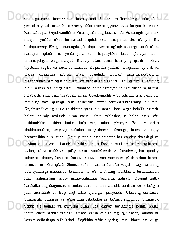 illatlarga   qarshi   immunitetini   kuchaytiradi.   Statistik   ma’lumotlarga   ko‘ra,   faol
jamoat hayotida ishtirok etadigan yoshlar orasida giyohvandlik darajasi  5 barobar
kam  uchraydi.   Giyohvandlik iste'mol  qilishining bosh  sababi  Psixologik qaramlik
mavjud,   yoshlar   o'zini   bu   narsadan   qutuli   keta   olmayaman   deb   o'ylaydi.   Bu
boshqalarning   fikriga,   shuningdek,   boshqa   odamga   og'riqli   e'tiborga   qarab   o'zini
namoyon   qiladi.   Bu   yerda   juda   ko'p   hayotiylikni   talab   qiladigan   talab
qilinmaydigan   sevgi   mavjud.   Bunday   odam   o'zini   ham   yo'q   qiladi:   cheksiz
tajribalar   sog'liq   va   kuch   qo'shmaydi.   Ko'pincha   yashash,   maqsadlar   qo'yish   va
ularga   erishishga   intilish   istagi   yo'qoladi.   Deviant   xatti-harakatlarning
diagnostikasi patologik belgilarni o'z vaqtida aniqlash va ularning rivojlanishining
oldini olishni o'z ichiga oladi. Deviant xulqning namoyon bo'lishi har doim, barcha
holatlarda,   istisnosiz,   tuzatilishi   kerak.   Giyohvandlik   –   bu   odamni   ertami-kechmi
butunlay   yo'q   qilishga   olib   keladigan   buzuq   xatti-harakatlarning   bir   turi.
Giyohvandlikning   shakllanishining   yana   bir   sababi   bor.   Agar   bolalik   davrida
bolani   doimiy   ravishda   biron   narsa   uchun   ayblashsa,   u   holda   o'zini   o'zi
tushkunlikka   tushish   kutish   ko'p   vaqt   talab   qilmaydi.   Bu   o'z-o'zidan
shubhalanishga,   tanqidga   nisbatan   sezgirlikning   oshishiga,   hissiy   va   aqliy
beqarorlikka   olib   keladi.   Doimiy   tanqid   oxir-oqibatda   har   qanday   shakldagi   va
deviant xulq-atvor turiga olib kelishi mumkin. Deviant xatti-harakatlarning barcha
turlari,   ifoda   shaklidan   qat'iy   nazar,   yaxshilanish   va   hayotning   har   qanday
sohasida:   shaxsiy   hayotda,   kasbda,   ijodda   o'zini   namoyon   qilish   uchun   barcha
urinishlarni   bekor   qiladi.   Shunchaki   bir   odam   ma'lum   bir   vaqtda   o'ziga   va   uning
qobiliyatlariga   ishonishni   to'xtatadi.   U   o'z   holatining   sabablarini   tushunmaydi,
lekin   tashqaridagi   salbiy   namoyonlarning   tasdig'ini   qidiradi.   Deviant   xatti-
harakatlarning   diagnostikasi   mutaxassislar   tomonidan   olib   borilishi   kerak   bo'lgan
juda   murakkab   va   ko'p   vaqt   talab   qiladigan   jarayondir.   Ularning   orzularini
buzmaslik,   o'zlariga   va   o'zlarining   istiqbollariga   bo'lgan   ishonchni   buzmaslik
uchun   siz   bolalar   va   o'smirlar   bilan   juda   ehtiyot   bo'lishingiz   kerak.   Spirtli
ichimliklarni   haddan   tashqari   iste'mol   qilish   ko'plab   sog'liq,   ijtimoiy,   oilaviy   va
kasbiy   oqibatlarga   olib   keladi.   Sog'likka   ta'sir   quyidagi   kasalliklarni   o'z   ichiga 