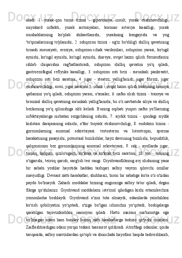 oladi:   1.   yurak-qon   tomir   tizimi   -   gipertoniya,   insult,   yurak   etishmovchiligi,
miyokard   infarkti,   yurak   aritmiyalari,   koronar   arteriya   kasalligi,   yurak
mushaklarining   ko'plab   shikastlanishi,   yurakning   kengayishi   va   yog
'to'qimalarining   to'planishi;   2.   oshqozon   tizimi   -   og'iz   bo'shlig'i   shilliq   qavatining
tirnash   xususiyati,   eroziya,   oshqozon-ichak   varikozlari,   oshqozon   yarasi,   ko'ngil
aynishi,   ko'ngil   aynishi,   ko'ngil   aynishi,   diareya,   ovqat   hazm   qilish   fermentlarini
ishlab   chiqarishni   rag'batlantiradi,   oshqozon   shilliq   qavatini   yo'q   qiladi,
gastroezofagial   reflyuks   kasalligi;   3.   oshqozon   osti   bezi   -   surunkali   pankreatit,
oshqozon   osti   bezi   saratoni;   4.   jigar   -   steatoz,   yallig'lanish,   jigar   fibrozi,   jigar
etishmovchiligi, siroz, jigar saratoni 5. ichak - ovqat hazm qilish traktining himoya
qatlamini yo'q qiladi, oshqozon yarasi, o'smalar, 6. nafas olish tizimi - traxeya va
bronxial shilliq qavatning surunkali yallig'lanishi, bu o'z navbatida siliya va shilliq
bezlarning   yo'q   qilinishiga   olib   keladi.   Buning   oqibati   yuqori   nafas   yo'llarining
infektsiyalariga   nisbatan   sezgirlikning   oshishi,   7.   siydik   tizimi   -   qondagi   siydik
kislotasi   darajasining   oshishi,   o'tkir   buyrak   etishmovchiligi,   8.   endokrin   tizimi   -
gormonlarning   anormal   sekretsiyasi:   testosteron   va   luteotropin,   sperma
harakatining pasayishi, potentsial buzilishlar, hayz davrining buzilishi, bepushtlik,
qalqonsimon   bez   gormonlarining   anormal   sekretsiyasi;   9.   rak   -   ayollarda   jigar,
tomoq,   halqum,   qizilo'ngach,   ko'krak   va   ko'krak   bezi   saratoni;   10.   teri   -   terining
o'zgarishi, tezroq qarish, sarg'ish  teri rangi. Giyohvandlikning avj  olishining yana
bir   sababi   yoshlar   hayotida   haddan   tashqari   salbiy   vayron   qiluvchi   omillar
mavjudligi. Deviant xatti-harakatlar, shubhasiz, biron bir sababga ko'ra o'z-o'zidan
paydo   bo'lmaydi.   Zaharli   moddalar   bizning   ongimizga   salbiy   ta'sir   qiladi,   degan
fikrga   qo'shilamiz.   Giyohvand   moddalarni   iste'mol   qiladigan   kishi   ertamikechmi
yomonlasha   boshlaydi.   Giyohvand   o'zini   tuta   olmaydi,   odamlarda   yaxshilikni
ko'rish   qobiliyatini   yo'qotadi,   o'ziga   bo'lgan   ishonchni   yo'qotadi,   boshqalarga
qaratilgan   tajovuzkorlikni   namoyon   qiladi.   Hatto   maxsus   ma'lumotga   ega
bo'lmagan   odam   ham   bunday   buzuq   xatti-harakatlarga   tashxis   qo'yishi   mumkin.
Zaiflashtiradigan odam yorqin teskari taassurot qoldiradi. Atrofdagi odamlar, qoida
tariqasida, salbiy mavzulardan qo'rqib va shunchaki hayotlari haqida tashvishlanib, 