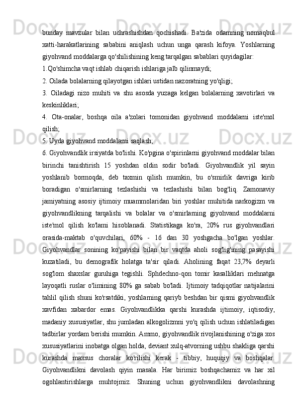 bunday   mavzular   bilan   uchrashishdan   qochishadi.   Ba'zida   odamning   nomaqbul
xatti-harakatlarining   sababini   aniqlash   uchun   unga   qarash   kifoya.   Yoshlarning
giyohvand moddalarga qo'shilishining keng tarqalgan sabablari quyidagilar: 
1.Qo'shimcha vaqt ishlab chiqarish ishlariga jalb qilinmaydi; 
2. Oilada bolalarning qilayotgan ishlari ustidan nazoratning yo'qligi; 
3.   Oiladagi   nizo   muhiti   va   shu   asosda   yuzaga   kelgan   bolalarning   xavotirlari   va
keskinliklari;  
4.   Ota-onalar,   boshqa   oila   a'zolari   tomonidan   giyohvand   moddalarni   iste'mol
qilish; 
5. Uyda giyohvand moddalarni saqlash; 
6. Giyohvandlik irsiyatda bo'lishi. Ko'pgina o'spirinlarni giyohvand moddalar bilan
birinchi   tanishtirish   15   yoshdan   oldin   sodir   bo'ladi.   Giyohvandlik   yil   sayin
yoshlanib   bormoqda,   deb   taxmin   qilish   mumkin,   bu   o'smirlik   davriga   kirib
boradigan   o'smirlarning   tezlashishi   va   tezlashishi   bilan   bog'liq.   Zamonaviy
jamiyatning   asosiy   ijtimoiy   muammolaridan   biri   yoshlar   muhitida   narkogizm   va
giyohvandlikning   tarqalishi   va   bolalar   va   o'smirlarning   giyohvand   moddalarni
iste'mol   qilish   ko'lami   hisoblanadi.   Statistikaga   ko'ra,   20%   rus   giyohvandlari
orasida-maktab   o'quvchilari,   60%   -   16   dan   30   yoshgacha   bo'lgan   yoshlar.
Giyohvandlar   sonining   ko'payishi   bilan   bir   vaqtda   aholi   sog'lig'ining   pasayishi
kuzatiladi,   bu   demografik   holatga   ta'sir   qiladi.   Aholining   faqat   23,7%   deyarli
sog'lom   shaxslar   guruhiga   tegishli.   Sphdechno-qon   tomir   kasalliklari   mehnatga
layoqatli   ruslar   o'limining   80%   ga   sabab   bo'ladi.   Ijtimoiy   tadqiqotlar   natijalarini
tahlil   qilish   shuni   ko'rsatdiki,   yoshlarning   qariyb   beshdan   bir   qismi   giyohvandlik
xavfidan   xabardor   emas.   Giyohvandlikka   qarshi   kurashda   ijtimoiy,   iqtisodiy,
madaniy xususiyatlar, shu jumladan alkogolizmni  yo'q qilish uchun ishlatiladigan
tadbirlar yordam berishi mumkin. Ammo, giyohvandlik rivojlanishining o'ziga xos
xususiyatlarini inobatga olgan holda, deviant xulq-atvorning ushbu shakliga qarshi
kurashda   maxsus   choralar   ko'rilishi   kerak   -   tibbiy,   huquqiy   va   boshqalar.
Giyohvandlikni   davolash   qiyin   masala.   Har   birimiz   boshqachamiz   va   har   xil
ogohlantirishlarga   muhtojmiz.   Shuning   uchun   giyohvandlikni   davolashning 
