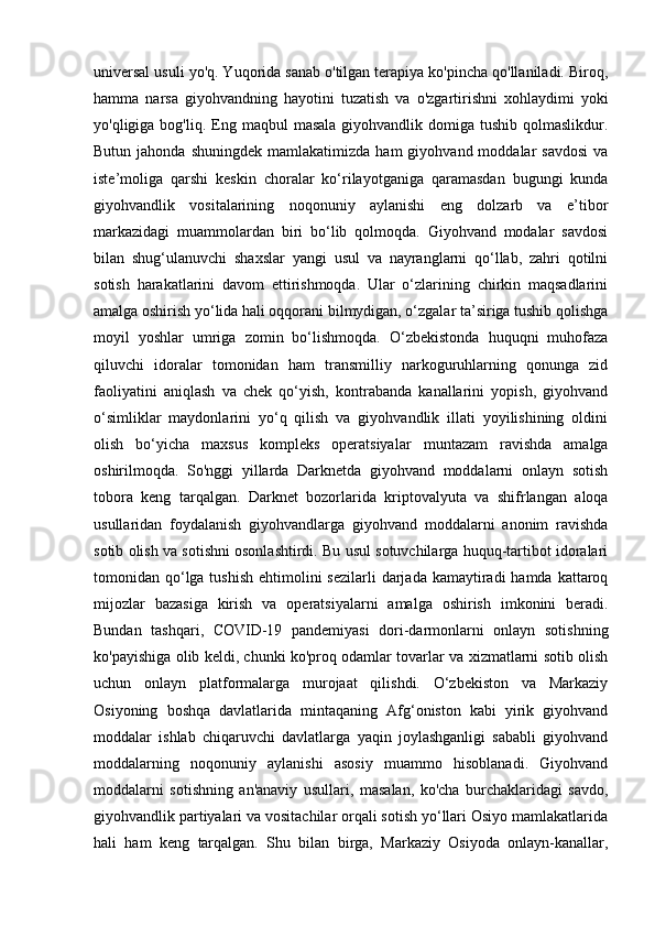 universal usuli yo'q. Yuqorida sanab o'tilgan terapiya ko'pincha qo'llaniladi. Biroq,
hamma   narsa   giyohvandning   hayotini   tuzatish   va   o'zgartirishni   xohlaydimi   yoki
yo'qligiga bog'liq.  Eng maqbul   masala  giyohvandlik domiga  tushib  qolmaslikdur.
Butun  jahonda  shuningdek   mamlakatimizda  ham  giyohvand  moddalar  savdosi  va
iste’moliga   qarshi   keskin   choralar   ko‘rilayotganiga   qaramasdan   bugungi   kunda
giyohvandlik   vositalarining   noqonuniy   aylanishi   eng   dolzarb   va   e’tibor
markazidagi   muammolardan   biri   bo‘lib   qolmoqda.   Giyohvand   modalar   savdosi
bilan   shug‘ulanuvchi   shaxslar   yangi   usul   va   nayranglarni   qo‘llab,   zahri   qotilni
sotish   harakatlarini   davom   ettirishmoqda.   Ular   o‘zlarining   chirkin   maqsadlarini
amalga oshirish yo‘lida hali oqqorani bilmydigan, o‘zgalar ta’siriga tushib qolishga
moyil   yoshlar   umriga   zomin   bo‘lishmoqda.   O‘zbekistonda   huquqni   muhofaza
qiluvchi   idoralar   tomonidan   ham   transmilliy   narkoguruhlarning   qonunga   zid
faoliyatini   aniqlash   va   chek   qo‘yish,   kontrabanda   kanallarini   yopish,   giyohvand
o‘simliklar   maydonlarini   yo‘q   qilish   va   giyohvandlik   illati   yoyilishining   oldini
olish   bo‘yicha   maxsus   kompleks   operatsiyalar   muntazam   ravishda   amalga
oshirilmoqda.   So'nggi   yillarda   Darknetda   giyohvand   moddalarni   onlayn   sotish
tobora   keng   tarqalgan.   Darknet   bozorlarida   kriptovalyuta   va   shifrlangan   aloqa
usullaridan   foydalanish   giyohvandlarga   giyohvand   moddalarni   anonim   ravishda
sotib olish va sotishni osonlashtirdi. Bu usul sotuvchilarga huquq-tartibot idoralari
tomonidan qo‘lga tushish  ehtimolini  sezilarli  darjada kamaytiradi  hamda kattaroq
mijozlar   bazasiga   kirish   va   operatsiyalarni   amalga   oshirish   imkonini   beradi.
Bundan   tashqari,   COVID-19   pandemiyasi   dori-darmonlarni   onlayn   sotishning
ko'payishiga olib keldi, chunki ko'proq odamlar tovarlar va xizmatlarni sotib olish
uchun   onlayn   platformalarga   murojaat   qilishdi.   O‘zbekiston   va   Markaziy
Osiyoning   boshqa   davlatlarida   mintaqaning   Afg‘oniston   kabi   yirik   giyohvand
moddalar   ishlab   chiqaruvchi   davlatlarga   yaqin   joylashganligi   sababli   giyohvand
moddalarning   noqonuniy   aylanishi   asosiy   muammo   hisoblanadi.   Giyohvand
moddalarni   sotishning   an'anaviy   usullari,   masalan,   ko'cha   burchaklaridagi   savdo,
giyohvandlik partiyalari va vositachilar orqali sotish yo‘llari Osiyo mamlakatlarida
hali   ham   keng   tarqalgan.   Shu   bilan   birga,   Markaziy   Osiyoda   onlayn-kanallar, 
