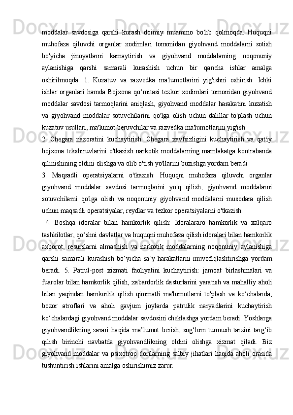 moddalar   savdosiga   qarshi   kurash   doimiy   muammo   bo'lib   qolmoqda.   Huquqni
muhofaza   qiluvchi   organlar   xodimlari   tomonidan   giyohvand   moddalarni   sotish
bo'yicha   jinoyatlarni   kamaytirish   va   giyohvand   moddalarning   noqonuniy
aylanishiga   qarshi   samarali   kurashish   uchun   bir   qancha   ishlar   amalga
oshirilmoqda:   1.   Kuzatuv   va   razvedka   ma'lumotlarini   yig'ishni   oshirish:   Ichki
ishlar   organlari  hamda  Bojxona   qo‘mitasi   tezkor   xodimlari  tomonidan  giyohvand
moddalar   savdosi   tarmoqlarini   aniqlash,   giyohvand   moddalar   harakatini   kuzatish
va   giyohvand   moddalar   sotuvchilarini   qo'lga   olish   uchun   dalillar   to'plash   uchun
kuzatuv usullari, ma'lumot beruvchilar va razvedka ma'lumotlarini yig'ish. 
2.   Chegara   nazoratini   kuchaytirish:   Chegara   xavfsizligini   kuchaytirish   va   qat'iy
bojxona tekshiruvlarini  o'tkazish   narkotik  moddalarning mamlakatga  kontrabanda
qilinishining oldini olishga va olib o'tish yo'llarini buzishga yordam beradi. 
3.   Maqsadli   operatsiyalarni   o'tkazish:   Huquqni   muhofaza   qiluvchi   organlar
giyohvand   moddalar   savdosi   tarmoqlarini   yo'q   qilish,   giyohvand   moddalarni
sotuvchilarni   qo'lga   olish   va   noqonuniy   giyohvand   moddalarni   musodara   qilish
uchun maqsadli operatsiyalar, reydlar va tezkor operatsiyalarni o'tkazish.
  4.   Boshqa   idoralar   bilan   hamkorlik   qilish:   Idoralararo   hamkorlik   va   xalqaro
tashkilotlar, qo‘shni davlatlar va huquqni muhofaza qilish idoralari bilan hamkorlik
axborot,   resurslarni   almashish   va   narkotik   moddalarning   noqonuniy   aylanishiga
qarshi   samarali   kurashish   bo‘yicha   sa’y-harakatlarni   muvofiqlashtirishga   yordam
beradi.   5.   Patrul-post   xizmati   faoliyatini   kuchaytirish:   jamoat   birlashmalari   va
fuarolar bilan hamkorlik qilish, xabardorlik dasturlarini yaratish va mahalliy aholi
bilan   yaqindan   hamkorlik   qilish   qimmatli   ma'lumotlarni   to'plash   va   ko‘chalarda,
bozor   atroflari   va   aholi   gavjum   joylarda   patrulik   naryadlarini   kuchaytirish
ko‘chalardagi giyohvand moddalar savdosini cheklashga yordam beradi. Yoshlarga
giyohvandlikning   zarari   haqida   ma’lumot   berish,   sog‘lom   turmush   tarzini   targ‘ib
qilish   birinchi   navbatda   giyohvandlikning   oldini   olishga   xizmat   qiladi.   Biz
giyohvand moddalar   va psixotrop  dorilarning salbiy  jihatlari  haqida  aholi   orasida
tushuntirish ishlarini amalga oshirishimiz zarur.  