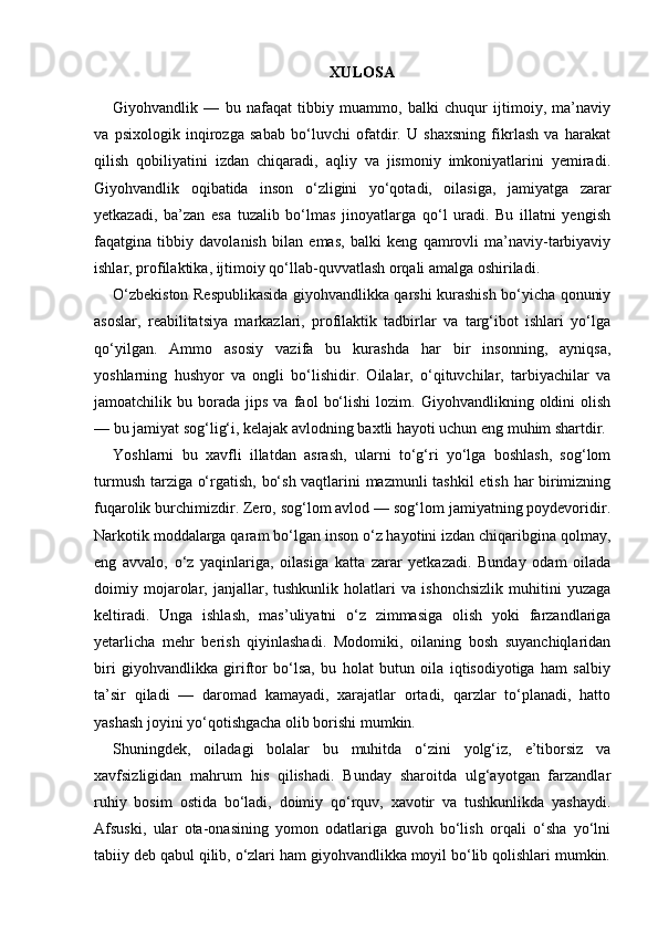 XULOSA
Giyohvandlik   —   bu   nafaqat   tibbiy   muammo,   balki   chuqur   ijtimoiy,   ma’naviy
va   psixologik   inqirozga   sabab   bo‘luvchi   ofatdir.   U   shaxsning   fikrlash   va   harakat
qilish   qobiliyatini   izdan   chiqaradi,   aqliy   va   jismoniy   imkoniyatlarini   yemiradi.
Giyohvandlik   oqibatida   inson   o‘zligini   yo‘qotadi,   oilasiga,   jamiyatga   zarar
yetkazadi,   ba’zan   esa   tuzalib   bo‘lmas   jinoyatlarga   qo‘l   uradi.   Bu   illatni   yengish
faqatgina   tibbiy   davolanish   bilan   emas,   balki   keng   qamrovli   ma’naviy-tarbiyaviy
ishlar, profilaktika, ijtimoiy qo‘llab-quvvatlash orqali amalga oshiriladi.
O‘zbekiston Respublikasida giyohvandlikka qarshi kurashish bo‘yicha qonuniy
asoslar,   reabilitatsiya   markazlari,   profilaktik   tadbirlar   va   targ‘ibot   ishlari   yo‘lga
qo‘yilgan.   Ammo   asosiy   vazifa   bu   kurashda   har   bir   insonning,   ayniqsa,
yoshlarning   hushyor   va   ongli   bo‘lishidir.   Oilalar,   o‘qituvchilar,   tarbiyachilar   va
jamoatchilik  bu   borada   jips   va   faol   bo‘lishi   lozim.   Giyohvandlikning  oldini   olish
— bu jamiyat sog‘lig‘i, kelajak avlodning baxtli hayoti uchun eng muhim shartdir.
Yoshlarni   bu   xavfli   illatdan   asrash,   ularni   to‘g‘ri   yo‘lga   boshlash,   sog‘lom
turmush tarziga o‘rgatish, bo‘sh vaqtlarini mazmunli tashkil etish har birimizning
fuqarolik burchimizdir. Zero, sog‘lom avlod — sog‘lom jamiyatning poydevoridir.
Narkotik moddalarga qaram bo‘lgan inson o‘z hayotini izdan chiqaribgina qolmay,
eng   avvalo,   o‘z   yaqinlariga,   oilasiga   katta   zarar   yetkazadi.   Bunday   odam   oilada
doimiy   mojarolar,   janjallar,   tushkunlik   holatlari   va   ishonchsizlik   muhitini   yuzaga
keltiradi.   Unga   ishlash,   mas’uliyatni   o‘z   zimmasiga   olish   yoki   farzandlariga
yetarlicha   mehr   berish   qiyinlashadi.   Modomiki,   oilaning   bosh   suyanchiqlaridan
biri   giyohvandlikka   giriftor   bo‘lsa,   bu   holat   butun   oila   iqtisodiyotiga   ham   salbiy
ta’sir   qiladi   —   daromad   kamayadi,   xarajatlar   ortadi,   qarzlar   to‘planadi,   hatto
yashash joyini yo‘qotishgacha olib borishi mumkin.
Shuningdek,   oiladagi   bolalar   bu   muhitda   o‘zini   yolg‘iz,   e’tiborsiz   va
xavfsizligidan   mahrum   his   qilishadi.   Bunday   sharoitda   ulg‘ayotgan   farzandlar
ruhiy   bosim   ostida   bo‘ladi,   doimiy   qo‘rquv,   xavotir   va   tushkunlikda   yashaydi.
Afsuski,   ular   ota-onasining   yomon   odatlariga   guvoh   bo‘lish   orqali   o‘sha   yo‘lni
tabiiy deb qabul qilib, o‘zlari ham giyohvandlikka moyil bo‘lib qolishlari mumkin. 
