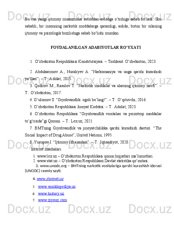 Bu esa  yangi  ijtimoiy muammolar  avloddan-avlodga o‘tishiga sabab  bo‘ladi. Shu
sababli,   bir   insonning   narkotik   moddalarga   qaramligi,   aslida,   butun   bir   oilaning
ijtimoiy va psixologik buzilishiga sabab bo‘lishi mumkin.
FOYDALANILGAN ADABIYOTLAR RO‘YXATI
     1.    O‘zbekiston Respublikasi Konstitutsiyasi. – Toshkent: O‘zbekiston, 2023.
2.   Abdukarimov   A.,   Nuraliyev   A.   “Narkomaniya   va   unga   qarshi   kurashish
yo‘llari”. – T.: Adolat, 2015.
3.   Qodirov   M.,   Rasulov   T.   “Narkotik   moddalar   va   ularning   ijtimoiy   xavfi”.   –
T.: O‘zbekiston, 2017.
4. G‘ulomov S. “Giyohvandlik: ogoh bo‘ling!”. – T.: O‘qituvchi, 2016.
5. O‘zbekiston Respublikasi Jinoyat Kodeksi. – T.: Adolat, 2023.
6.   O‘zbekiston   Respublikasi   “Giyohvandlik   vositalari   va   psixotrop   moddalar
to‘g‘risida”gi Qonuni. – T.: Lex.uz, 2021.
7.   BMTning   Giyohvandlik   va   jinoyatchilikka   qarshi   kurashish   dasturi.   “The
Social Impact of Drug Abuse”, United Nations, 1995.
8. Yusupov I. “Ijtimoiy ish asoslari”. – T.: Iqtisodiyot, 2020.
 Internet manbalari:  
   1. www.lex.uz – O‘zbekiston Respublikasi qonun hujjatlari ma’lumotlari.  
   2. www.stat.uz – O‘zbekiston Respublikasi Davlat statistika qo‘mitasi.  
                  3. www.unodc.org – BMTning narkotik vositalariga qarshi kurashish idorasi
(UNODC) rasmiy sayti.  
          4.  www    .   ziyonet    .   uz   
5. www.ensiklopediya.uz   
6. www.history.uz   
7. www.ziyouz.com    
