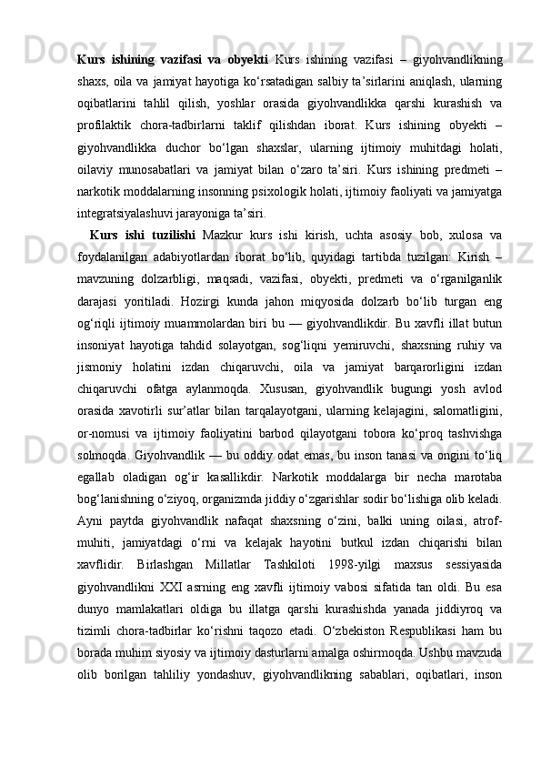 Kurs   ishining   vazifasi   va   obyekti   Kurs   ishining   vazifasi   –   giyohvandlikning
shaxs, oila va jamiyat hayotiga ko‘rsatadigan salbiy ta’sirlarini  aniqlash, ularning
oqibatlarini   tahlil   qilish,   yoshlar   orasida   giyohvandlikka   qarshi   kurashish   va
profilaktik   chora-tadbirlarni   taklif   qilishdan   iborat.   Kurs   ishining   obyekti   –
giyohvandlikka   duchor   bo‘lgan   shaxslar,   ularning   ijtimoiy   muhitdagi   holati,
oilaviy   munosabatlari   va   jamiyat   bilan   o‘zaro   ta’siri.   Kurs   ishining   predmeti   –
narkotik moddalarning insonning psixologik holati, ijtimoiy faoliyati va jamiyatga
integratsiyalashuvi jarayoniga ta’siri. 
Kurs   ishi   tuzilishi   Mazkur   kurs   ishi   kirish,   uchta   asosiy   bob,   xulosa   va
foydalanilgan   adabiyotlardan   iborat   bo‘lib,   quyidagi   tartibda   tuzilgan:   Kirish   –
mavzuning   dolzarbligi,   maqsadi,   vazifasi,   obyekti,   predmeti   va   o‘rganilganlik
darajasi   yoritiladi.   Hozirgi   kunda   jahon   miqyosida   dolzarb   bo‘lib   turgan   eng
og‘riqli   ijtimoiy  muammolardan  biri   bu   —  giyohvandlikdir.  Bu   xavfli   illat   butun
insoniyat   hayotiga   tahdid   solayotgan,   sog‘liqni   yemiruvchi,   shaxsning   ruhiy   va
jismoniy   holatini   izdan   chiqaruvchi,   oila   va   jamiyat   barqarorligini   izdan
chiqaruvchi   ofatga   aylanmoqda.   Xususan,   giyohvandlik   bugungi   yosh   avlod
orasida   xavotirli   sur’atlar   bilan   tarqalayotgani,   ularning   kelajagini,   salomatligini,
or-nomusi   va   ijtimoiy   faoliyatini   barbod   qilayotgani   tobora   ko‘proq   tashvishga
solmoqda.  Giyohvandlik  —  bu  oddiy  odat  emas,  bu  inson  tanasi  va  ongini  to‘liq
egallab   oladigan   og‘ir   kasallikdir.   Narkotik   moddalarga   bir   necha   marotaba
bog‘lanishning o‘ziyoq, organizmda jiddiy o‘zgarishlar sodir bo‘lishiga olib keladi.
Ayni   paytda   giyohvandlik   nafaqat   shaxsning   o‘zini,   balki   uning   oilasi,   atrof-
muhiti,   jamiyatdagi   o‘rni   va   kelajak   hayotini   butkul   izdan   chiqarishi   bilan
xavflidir.   Birlashgan   Millatlar   Tashkiloti   1998-yilgi   maxsus   sessiyasida
giyohvandlikni   XXI   asrning   eng   xavfli   ijtimoiy   vabosi   sifatida   tan   oldi.   Bu   esa
dunyo   mamlakatlari   oldiga   bu   illatga   qarshi   kurashishda   yanada   jiddiyroq   va
tizimli   chora-tadbirlar   ko‘rishni   taqozo   etadi.   O‘zbekiston   Respublikasi   ham   bu
borada muhim siyosiy va ijtimoiy dasturlarni amalga oshirmoqda. Ushbu mavzuda
olib   borilgan   tahliliy   yondashuv,   giyohvandlikning   sabablari,   oqibatlari,   inson 