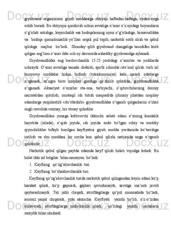 giyohvand   organizmini   giyoh   moddasiga   ehtiyoji   haftadan-haftaga,   oydan-oyga
oshib boradi. Bu ehtiyojni qondirish uchun avvaliga o‘smir o‘z uyidagi buyumlarni
o‘g‘irlab sotishga, keyinchalik esa boshqalarning uyini o‘g‘irlashga, kissavurlikka
va     boshqa   qonunbuzarlik   yo‘llari   orqali   pul   topib,   narkotik   sotib   olish   va   qabul
qilishga     majbur     bo‘ladi.     Shunday   qilib   giyohvand   changaliga   tasodifan   kirib
qolgan sog‘lom o‘smir ikki-uch oy davomida ashaddiy giyohvandga aylanadi.
Giyohvandlikka   eng   beriluvchanlik   15-25   yoshdagi   o‘smirlar   va   yoshlarda
uchraydi. O‘smir avvaliga tamaki chekish, spirtli ichimlik iste’mol qilish. turli xil
kimyoviy   moddalar   hidini   hidlash   (toksikomoniya)   kabi   zararli   odatlarga
o‘rganadi,   so‘ngra   biror   noqulay   guruhga   qo‘shilib   qoladida,   giyohvandlikka
o‘rganadi.   Aksariyat   o‘smirlar   ota-ona,   tarbiyachi,   o‘qituvchilarning   doimiy
nazoratidan   qutulish,   mustaqil   ish   tutish   maqsadida   ijtimoiy   jihatdan   noqulay
odamlarga yaqinlashib  «do‘stlashib»  giyohvandlikka  o‘rganib  qolganlarini   o‘zlari
ongli ravishda sezmay, his etmay qoladilar.
Giyohvandlikni   yuzaga   keltiruvchi   ikkinchi   sabab   odam   o‘zining   kundalik
hayotida   (oilada),   o‘qish   joyida,   ish   joyida   sodir   bo‘lgan   ruhiy   va   moddiy
qiyinchiliklar   tufayli   buzilgan   kayfiyatini   giyoh   modda   yordamida   ko‘tarishga
intilish   va   shu   moddani   bir   necha   kun   qabul   qilishi   natijasida   unga   o‘rganib
qolishidir.
Narkotik   qabul   qilgan   paytda   odamda   kayf   qilish   holati   vujudga   keladi.   Bu
holat ikki xil belgilar  bilan namoyon  bo‘ladi:
1.  Kayfning   qo‘zg‘aluvchanlik  turi.
2.  Kayfning  bo‘shashuvchanlik turi.
Kayfning qo‘zg‘aluvchanlik turida narkotik qabul qilingandan keyin odam ko‘p
harakat   qiladi,   ko‘p   gapiradi,   gaplari   qovushmaydi,   savolga   ma’noli   javob
qaytaraolmaydi.   Tez   jahli   chiqadi,   atrofdagilarga   qo‘pol   muomalada   bo‘ladi,
asossiz   janjal   chiqaradi,   yoki   aksincha.   Kayfiyati     yaxshi   bo‘lib,   o‘z-o‘zidan
kulaveradi,   atrofdagilarga   mehribonlik   qiladi,     qo‘lidagi     yaxshi     narsalarni
saxiylik bilan ulashadi. 