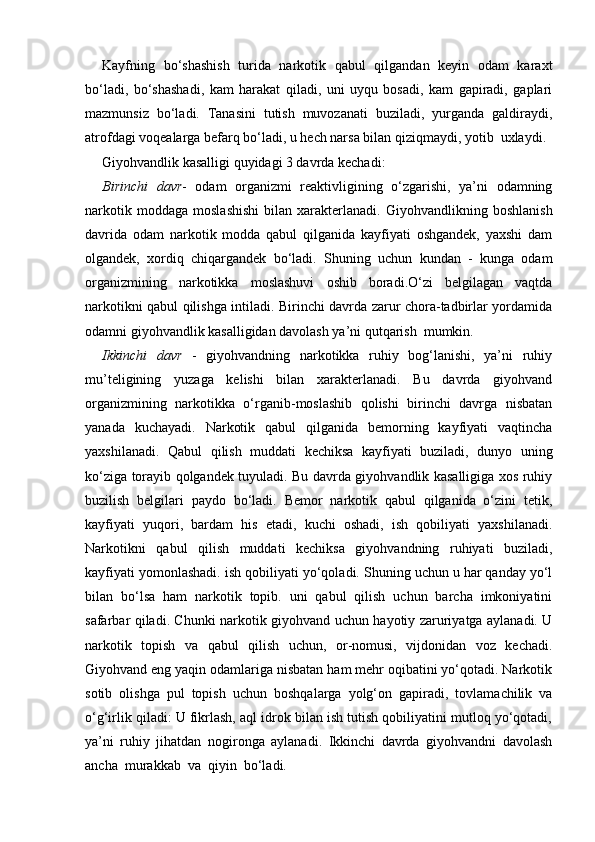 Kayfning   bo‘shashish   turida   narkotik   qabul   qilgandan   keyin   odam   karaxt
bo‘ladi,   bo‘shashadi,   kam   harakat   qiladi,   uni   uyqu   bosadi,   kam   gapiradi,   gaplari
mazmunsiz   bo‘ladi.   Tanasini   tutish   muvozanati   buziladi,   yurganda   galdiraydi,
atrofdagi voqealarga befarq bo‘ladi, u hech narsa bilan qiziqmaydi, yotib  uxlaydi.
Giyohvandlik kasalligi quyidagi 3 davrda kechadi:
Birinchi   davr -   odam   organizmi   reaktivligining   o‘zgarishi,   ya’ni   odamning
narkotik   moddaga   moslashishi   bilan   xarakterlanadi.   Giyohvandlikning   boshlanish
davrida   odam   narkotik   modda   qabul   qilganida   kayfiyati   oshgandek,   yaxshi   dam
olgandek,   xordiq   chiqargandek   bo‘ladi.   Shuning   uchun   kundan   -   kunga   odam
organizmining   narkotikka   moslashuvi   oshib   boradi.O‘zi   belgilagan   vaqtda
narkotikni qabul qilishga intiladi. Birinchi davrda zarur chora-tadbirlar yordamida
odamni giyohvandlik kasalligidan davolash ya’ni qutqarish  mumkin.
Ikkinchi   davr   -   giyohvandning   narkotikka   ruhiy   bog‘lanishi,   ya’ni   ruhiy
mu’teligining   yuzaga   kelishi   bilan   xarakterlanadi.   Bu   davrda   giyohvand
organizmining   narkotikka   o‘rganib-moslashib   qolishi   birinchi   davrga   nisbatan
yanada   kuchayadi.   Narkotik   qabul   qilganida   bemorning   kayfiyati   vaqtincha
yaxshilanadi.   Qabul   qilish   muddati   kechiksa   kayfiyati   buziladi,   dunyo   uning
ko‘ziga torayib qolgandek tuyuladi. Bu davrda giyohvandlik kasalligiga xos ruhiy
buzilish   belgilari   paydo   bo‘ladi.   Bemor   narkotik   qabul   qilganida   o‘zini   tetik,
kayfiyati   yuqori,   bardam   his   etadi,   kuchi   oshadi,   ish   qobiliyati   yaxshilanadi.
Narkotikni   qabul   qilish   muddati   kechiksa   giyohvandning   ruhiyati   buziladi,
kayfiyati yomonlashadi. ish qobiliyati yo‘qoladi. Shuning uchun u har qanday yo‘l
bilan   bo‘lsa   ham   narkotik   topib.   uni   qabul   qilish   uchun   barcha   imkoniyatini
safarbar qiladi. Chunki narkotik giyohvand uchun hayotiy zaruriyatga aylanadi. U
narkotik   topish   va   qabul   qilish   uchun,   or-nomusi,   vijdonidan   voz   kechadi.
Giyohvand eng yaqin odamlariga nisbatan ham mehr oqibatini yo‘qotadi. Narkotik
sotib   olishga   pul   topish   uchun   boshqalarga   yolg‘on   gapiradi,   tovlamachilik   va
o‘g‘irlik qiladi: U fikrlash, aql idrok bilan ish tutish qobiliyatini mutloq yo‘qotadi,
ya’ni   ruhiy   jihatdan   nogironga   aylanadi.   Ikkinchi   davrda   giyohvandni   davolash
ancha  murakkab  va  qiyin  bo‘ladi. 