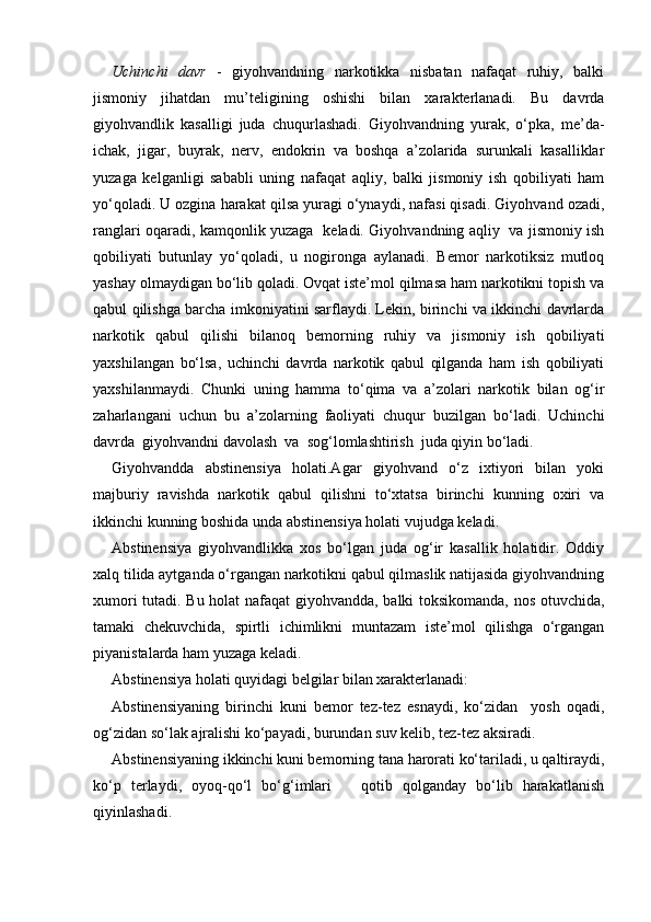 Uchinchi   davr   -   giyohvandning   narkotikka   nisbatan   nafaqat   ruhiy,   balki
jismoniy   jihatdan   mu’teligining   oshishi   bilan   xarakterlanadi.   Bu   davrda
giyohvandlik   kasalligi   juda   chuqurlashadi.   Giyohvandning   yurak,   o‘pka,   me’da-
ichak,   jigar,   buyrak,   nerv,   endokrin   va   boshqa   a’zolarida   surunkali   kasalliklar
yuzaga   kelganligi   sababli   uning   nafaqat   aqliy,   balki   jismoniy   ish   qobiliyati   ham
yo‘qoladi. U ozgina harakat qilsa yuragi o‘ynaydi, nafasi qisadi. Giyohvand ozadi,
ranglari oqaradi, kamqonlik yuzaga   keladi. Giyohvandning aqliy   va jismoniy ish
qobiliyati   butunlay   yo‘qoladi,   u   nogironga   aylanadi.   Bemor   narkotiksiz   mutloq
yashay olmaydigan bo‘lib qoladi. Ovqat iste’mol qilmasa ham narkotikni topish va
qabul qilishga barcha imkoniyatini sarflaydi. Lekin, birinchi va ikkinchi davrlarda
narkotik   qabul   qilishi   bilanoq   bemorning   ruhiy   va   jismoniy   ish   qobiliyati
yaxshilangan   bo‘lsa,   uchinchi   davrda   narkotik   qabul   qilganda   ham   ish   qobiliyati
yaxshilanmaydi.   Chunki   uning   hamma   to‘qima   va   a’zolari   narkotik   bilan   og‘ir
zaharlangani   uchun   bu   a’zolarning   faoliyati   chuqur   buzilgan   bo‘ladi.   Uchinchi
davrda  giyohvandni davolash  va  sog‘lomlashtirish  juda qiyin bo‘ladi.
Giyohvandda   abstinensiya   holati.Agar   giyohvand   o‘z   ixtiyori   bilan   yoki
majburiy   ravishda   narkotik   qabul   qilishni   to‘xtatsa   birinchi   kunning   oxiri   va
ikkinchi kunning boshida unda abstinensiya holati vujudga keladi.
Abstinensiya   giyohvandlikka   xos   bo‘lgan   juda   og‘ir   kasallik   holatidir.   Oddiy
xalq tilida aytganda o‘rgangan narkotikni qabul qilmaslik natijasida giyohvandning
xumori tutadi. Bu holat  nafaqat  giyohvandda, balki toksikomanda, nos otuvchida,
tamaki   chekuvchida,   spirtli   ichimlikni   muntazam   iste’mol   qilishga   o‘rgangan
piyanistalarda ham yuzaga keladi.
Abstinensiya holati quyidagi belgilar bilan xarakterlanadi:
Abstinensiyaning   birinchi   kuni   bemor   tez-tez   esnaydi,   ko‘zidan     yosh   oqadi,
og‘zidan so‘lak ajralishi ko‘payadi, burundan suv kelib, tez-tez aksiradi.
Abstinensiyaning ikkinchi kuni bemorning tana harorati ko‘tariladi, u qaltiraydi,
ko‘p   terlaydi,   oyoq-qo‘l   bo‘g‘imlari       qotib   qolganday   bo‘lib   harakatlanish
qiyinlashadi. 