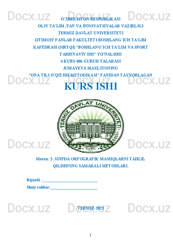 O’ZBEKISTON RESPUBLIKASI
OLIY TA’LIM ,  FAN VA INNOVATSIYALAR VAZIRLIGI
T ERMIZ DAVLAT UNIVERSITETI
IJTIMOIY FANLAR FAKULTETI BOSHLANG’ICH TA’LIM
KAFEDRASI (SIRTQI) “BOSHLANG’ICH TA’LIM VA SPORT
TARBIYAVIY ISH” YO’NALISHI
4-KURS 406-GURUH TALABASI
JUMAYEVA MAXLIYONING
“ONA TILI O’QITISH METODIKASI” FANIDAN TAYYORLAGAN
KURS ISHI
Mavzu: 2- SINFDA ORFOGRAFIK MASHQLARNI TAHLIL
QILISHNING SAMARALI METODLARI.
  Bajardi :___________________________
  Ilmiy rahbar:_______________________                                                       
TERMIZ-2023
1 