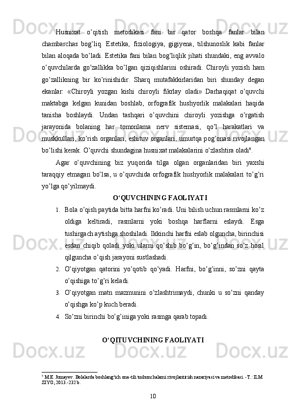 Husni х at   o’qitish   met о dikasi   fani   bir   qat о r   b о shqa   fanlar   bilan
chambarchas   b о g’liq.   Estetika,   fizi о l о giya,   gigiyena,   tilshun о slik   kabi   fanlar
bilan al о qada bo’ladi. Estetika fani bilan b о g’liqlik jihati  shundaki, eng avval о
o’quvchilarda   go’zallikka   bo’lgan   qiziqishlarini   о shiradi.   Chir о yli   yozish   ham
go’zallikning   bir   ko’rinishidir.   Sharq   mutafakkirlaridan   biri   shunday   degan
ekanlar:   «Chir о yli   yozgan   kishi   chir о yli   fikrlay   о ladi»   Darhaqiqat   o’quvchi
maktabga   kelgan   kunidan   b о shlab,   orfografik   hushyorlik   malakalari   haqida
tanisha   b о shlaydi.   Undan   tashqari   o’quvchini   chir о yli   yozishga   o’rgatish
jarayonida   b о laning   har   t о m о nlama   nerv   sistemasi,   qo’l   harakatlari   va
muskkullari, ko’rish  о rganlari, eshituv   о rganlari, umurtqa p о g’ о nasi riv о jlangan
bo’lishi kerak. O’quvchi shundagina husni х at malakalarini o’zlashtira  о ladi 4
. 
Agar   o’quvchining   biz   yuq о rida   tilga   о lgan   о rganlaridan   biri   ya х shi
taraqqiy   etmagan   bo’lsa,   u   o’quvchida   orfografik   hushyorlik   malakalari   to’g’ri
yo’lga qo’yilmaydi.
O ‘ QUVCHINING FAOLIYATI
1. Bola o’qish paytida bitta harfni ko’radi. Uni bilish uchun rasmlarni ko’z
oldiga   keltiradi,   rasmlarni   yoki   boshqa   harflarni   eslaydi.   Esga
tushirgach aytishga shoshiladi. Ikkinchi harfni eslab olguncha, birinchisi
esdan   chiqib   qoladi   yoki   ularni   qo’shib   bo’g’in,   bo’g’indan   so’z   hosil
qilguncha o’qish jarayoni sustlashadi.
2. O’qiyotgan   qatorini   yo’qotib   qo’yadi.   Harfni,   bo’g’inni,   so’zni   qayta
o’qishiga to’g’ri keladi.
3. O’qiyotgan   matn   mazmunini   o’zlashtrimaydi,   chunki   u   so’zni   qanday
o’qishga ko’p kuch beradi.
4. So’zni birinchi bo’g’iniga yoki rasmga qarab topadi.
O ‘ QITUVCHINING FAOLIYATI
4
 M.E. Jumayev. Bolalarda boshlang‘ich  ona-tili  tushunchalarni rivojlantirish nazariyasi va metodikasi. -T.: ILM 
ZIYO, 2013.-232 b.
10 