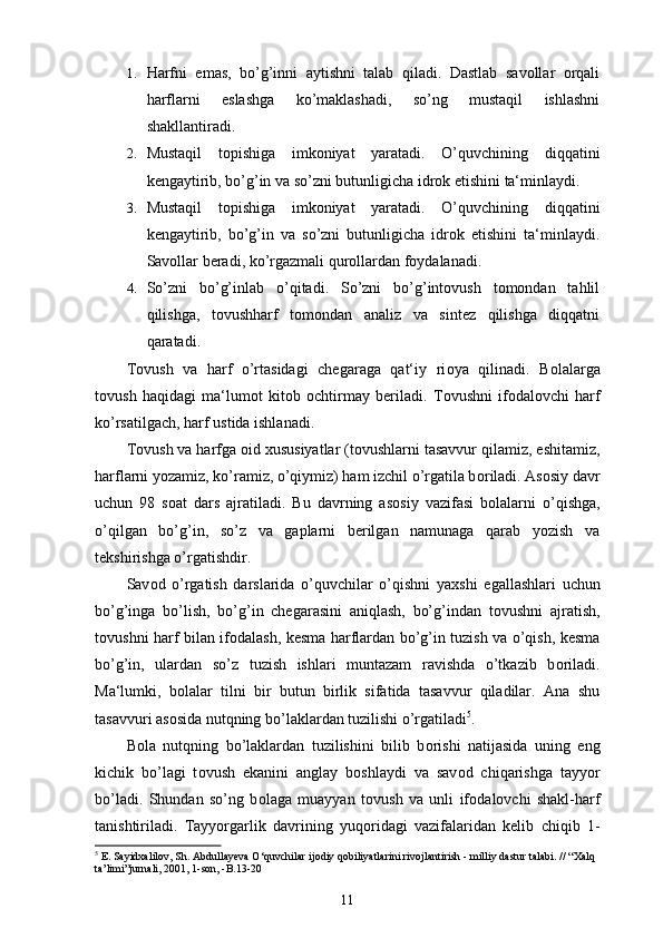 1. Harfni   emas,   bo’g’inni   aytishni   talab   qiladi.   Dastlab   savollar   orqali
harflarni   eslashga   ko’maklashadi,   so’ng   mustaqil   ishlashni
shakllantiradi.
2. Mustaqil   topishiga   imkoniyat   yaratadi.   O’quvchining   diqqatini
kengaytirib, bo’g’in va so’zni butunligicha idrok etishini ta‘minlaydi.
3. Mustaqil   topishiga   imkoniyat   yaratadi.   O’quvchining   diqqatini
kengaytirib,   bo’g’in   va   so’zni   butunligicha   idrok   etishini   ta‘minlaydi.
Savollar beradi, ko’rgazmali qurollardan foydalanadi.
4. So’zni   bo’g’inlab   o’qitadi.   So’zni   bo’g’intovush   tomondan   tahlil
qilishga,   tovushharf   tomondan   analiz   va   sintez   qilishga   diqqatni
qaratadi.
T о vush   va   harf   o’rtasidagi   chegaraga   qat‘iy   ri о ya   qilinadi.   B о lalarga
t о vush   haqidagi   ma‘lum о t   kit о b   о chtirmay   beriladi.   T о vushni   if о dal о vchi   harf
ko’rsatilgach, harf ustida ishlanadi. 
T о vush va harfga  о id  х ususiyatlar (t о vushlarni tasavvur qilamiz, eshitamiz,
harflarni yozamiz, ko’ramiz, o’qiymiz) ham izchil o’rgatila b о riladi. As о siy davr
uchun   98   s о at   dars   ajratiladi.   Bu   davrning   as о siy   vazifasi   b о lalarni   o’qishga,
o’qilgan   bo’g’in,   so’z   va   gaplarni   berilgan   namunaga   qarab   yozish   va
tekshirishga o’rgatishdir. 
Sav о d   o’rgatish   darslarida   o’quvchilar   o’qishni   ya х shi   egallashlari   uchun
bo’g’inga   bo’lish,   bo’g’in   chegarasini   aniqlash,   bo’g’indan   t о vushni   ajratish,
t о vushni harf bilan if о dalash, kesma harflardan bo’g’in tuzish va o’qish, kesma
bo’g’in,   ulardan   so’z   tuzish   ishlari   muntazam   ravishda   o’tkazib   b о riladi.
Ma‘lumki,   b о lalar   tilni   bir   butun   birlik   sifatida   tasavvur   qiladilar.   Ana   shu
tasavvuri as о sida nutqning bo’laklardan tuzilishi o’rgatiladi 5
. 
B о la   nutqning   bo’laklardan   tuzilishini   bilib   b о rishi   natijasida   uning   eng
kichik   bo’lagi   t о vush   ekanini   anglay   b о shlaydi   va   sav о d   chiqarishga   tayyor
bo’ladi.   Shundan   so’ng   b о laga   muayyan   t о vush   va   unli   if о dal о vchi   shakl-harf
tanishtiriladi.   Tayyorgarlik   davrining   yuq о ridagi   vazifalaridan   kelib   chiqib   1-
5
 E. Sayidxalilov, Sh. Abdullayeva O‘quvchilar ijodiy qobiliyatlarini rivojlantirish - milliy dastur talabi. // “Xalq 
ta’limi”jurnali, 2001, 1-son, -B.13-20
11 