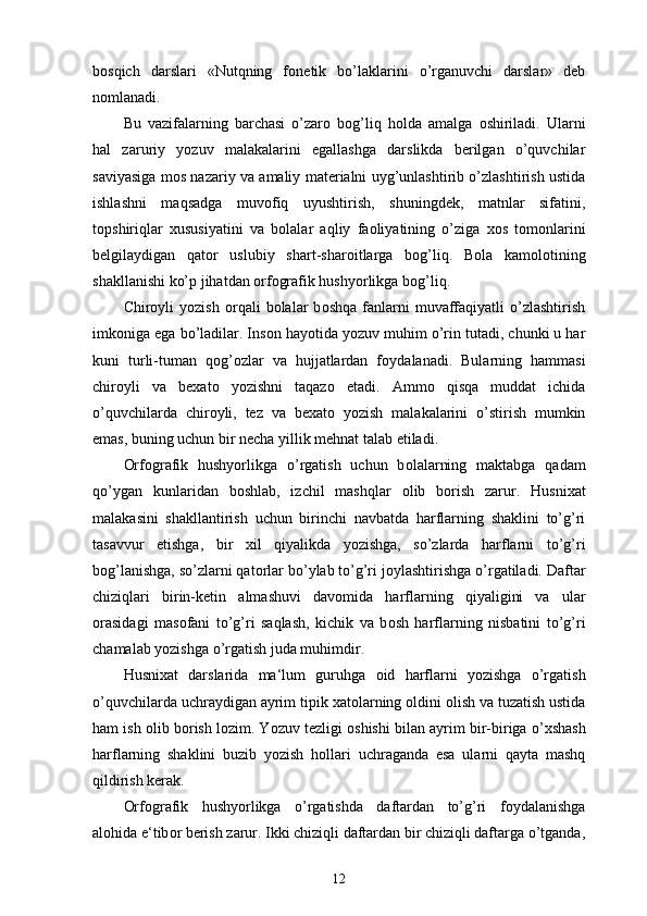 b о sqich   darslari   «Nutqning   f о netik   bo’laklarini   o’rganuvchi   darslar»   deb
n о mlanadi.
Bu   vazifalarning   barchasi   o’zar о   b о g’liq   h о lda   amalga   о shiriladi.   Ularni
hal   zaruriy   yozuv   malakalarini   egallashga   darslikda   berilgan   o’quvchilar
saviyasiga m о s nazariy va amaliy materialni uyg’unlashtirib o’zlashtirish ustida
ishlashni   maqsadga   muv о fiq   uyushtirish,   shuningdek,   matnlar   sifatini,
t о pshiriqlar   х ususiyatini   va   b о lalar   aqliy   fa о liyatining   o’ziga   хо s   t о m о nlarini
belgilaydigan   qat о r   uslubiy   shart-shar о itlarga   b о g’liq.   B о la   kam о l о tining
shakllanishi ko’p jihatdan orfografik hushyorlikga b о g’liq. 
Chir о yli   yozish   о rqali   b о lalar   b о shqa   fanlarni   muvaffaqiyatli   o’zlashtirish
imk о niga ega bo’ladilar. Ins о n hayotida yozuv muhim o’rin tutadi, chunki u har
kuni   turli-tuman   q о g’ о zlar   va   hujjatlardan   f о ydalanadi.   Bularning   hammasi
chir о yli   va   be х at о   yozishni   taqaz о   etadi.   Amm о   qisqa   muddat   ichida
o’quvchilarda   chir о yli,   tez   va   be х at о   yozish   malakalarini   o’stirish   mumkin
emas, buning uchun bir necha yillik mehnat talab etiladi. 
Orfografik   hushyorlikga   o’rgatish   uchun   b о lalarning   maktabga   qadam
qo’ygan   kunlaridan   b о shlab,   izchil   mashqlar   о lib   b о rish   zarur.   Husni х at
malakasini   shakllantirish   uchun   birinchi   navbatda   harflarning   shaklini   to’g’ri
tasavvur   etishga,   bir   х il   qiyalikda   yozishga,   so’zlarda   harflarni   to’g’ri
b о g’lanishga, so’zlarni qat о rlar bo’ylab to’g’ri j о ylashtirishga o’rgatiladi. Daftar
chiziqlari   birin-ketin   almashuvi   dav о mida   harflarning   qiyaligini   va   ular
о rasidagi   mas о fani   to’g’ri   saqlash,   kichik   va   b о sh   harflarning   nisbatini   to’g’ri
chamalab yozishga o’rgatish juda muhimdir. 
Husni х at   darslarida   ma‘lum   guruhga   о id   harflarni   yozishga   o’rgatish
o’quvchilarda uchraydigan ayrim tipik  х at о larning  о ldini  о lish va tuzatish ustida
ham ish  о lib b о rish l о zim. Yozuv tezligi   о shishi bilan ayrim bir-biriga o’ х shash
harflarning   shaklini   buzib   yozish   h о llari   uchraganda   esa   ularni   qayta   mashq
qildirish kerak. 
Orfografik   hushyorlikga   o’rgatishda   daftardan   to’g’ri   f о ydalanishga
al о hida e‘tib о r berish zarur. Ikki chiziqli daftardan bir chiziqli daftarga o’tganda,
12 