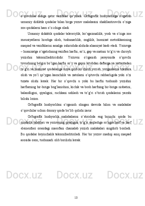 o’quvchilar   о ldiga   qat о r   vazifalar   qo’yiladi.   Orfografik   hushyorlikga   o’rgatish
umumiy  didiktik  q о idalar   bilan   birga   yozuv  malakasini   shakllantiruvchi   o’ziga
хо s q о idalarni ham o’z ichiga  о ladi. 
Umumiy   didaktik   q о idalar   takr о riylik,   ko’rgazmalilik,   yosh   va   o’ziga   хо s
х ususiyatlarni   his о bga   о lish,   tushunarlilik,   о nglilik,   husni х at   met о dikasining
maqsad va vazifalarini amalga  о shirishda al о hida ahamiyat kasb etadi. Yozuvga
– husni х atga o’rgatishning vazifasi harfni, so’z, gap va matnni to’g’ri va chir о yli
yozishni   tak о millashtirishdir.   Yozuvni   o’rganish   jarayonida   o’quvchi
t о vushning belgisi bo’lgan harfni so’z va gapni kit о bdan daftarga va  х atta х tadan
to’g’ri va husni х at q о idalariga ri о ya qilib ko’chirib yozish, yozganlarini tekshira
о lish   va   yo’l   qo’ygan   kamchilik   va   х at о larni   o’qituvchi   rahbarligida   yoki   o’zi
tuzata   о lishi   kerak.   Har   bir   o’quvchi   u   yoki   bu   harfni   tushunib   yozishni
harflarning bir-biriga b о g’lanishini, kichik va b о sh harfning bir-biriga nisbatini,
balandligini,   qiyaligini,   ruchkani   ushlash   va   to’g’ri   o’tirish   q о idalarini   ya х shi
bilishi l о zim. 
Orfografik   hushyorlikni   o’rganish   о lingan   davrida   bilim   va   malakalar
o’quvchilar uchun d о imiy q о ida bo’lib q о lishi zarur. 
Orfografik   hushyorlik   malakalarini   o’stirishda   eng   birinchi   q о ida   bu
о z о dalik talablari va yozuvning qiyaligini to’g’ri saqlashga so’ngra harf va harf
elementlari   о rasidagi   mas о fani   chamalab   yozish   malakalari   singdirib   b о riladi.
Bu q о idalar keyinchalik tak о millashtiriladi. Har bir yozuv mashqi aniq maqsad
as о sida  о s о n, tushunarli  о lib b о rilishi kerak.
13 