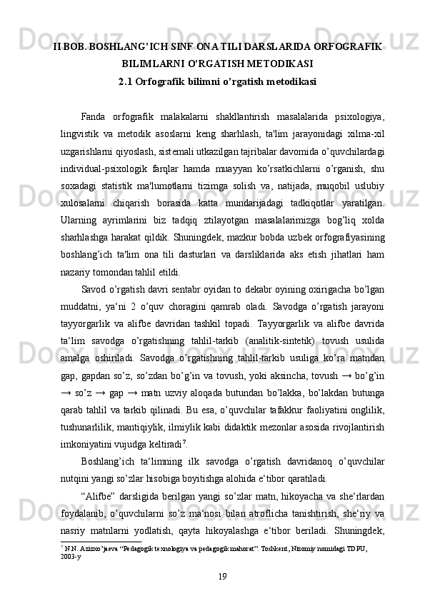 II  BOB. BOSHLANG’ICH SINF  ONA TILI  DARSLARIDA  ORFOGRAFIK
BILIMLARNI  O’RGATISH METODIKASI
2.1  Orfografik bilimni  o’rgatish metodikasi
Fanda   orfografik   malakalarni   shakllantirish   masalalarida   psixologiya,
lingvistik   va   m е todik   asoslarni   k е ng   sharhlash,   ta'lim   jarayonidagi   xilma-xil
uzgarishlarni qiyoslash, sist е mali utkazilgan tajribalar davomida o’quvchilardagi
individual-psixologik   farqlar   hamda   muayyan   ko’rsatkichlarni   o’rganish,   shu
soxadagi   statistik   ma'lumotlarni   tizimga   solish   va,   natijada,   muqobil   uslubiy
xulosalarni   chiqarish   borasida   katta   mundarijadagi   tadkiqotlar   yaratilgan.
Ularning   ayrimlarini   biz   tadqiq   ztilayotgan   masalalarimizga   bog’liq   xolda
sharhlashga harakat qildik. Shuningd е k, mazkur bobda uzb е k orfografiyasining
boshlang’ich   ta'lim   ona   tili   dasturlari   va   darsliklarida   aks   etish   jihatlari   ham
nazariy tomondan tahlil etildi.
Savod o’rgatish davri sentabr oyidan to dekabr oyining oxirigacha bo’lgan
muddatni,   ya‘ni   2   o’quv   choragini   qamrab   oladi.   Savodga   o’rgatish   jarayoni
tayyorgarlik   va   alifbe   davridan   tashkil   topadi.   Tayyorgarlik   va   alifbe   davrida
ta‘lim   savodga   o’rgatishning   tahlil-tarkib   (analitik-sintetik)   tovush   usulida
amalga   oshiriladi.   Savodga   o’rgatishning   tahlil-tarkib   usuliga   ko’ra   matndan
gap, gapdan so’z,  so’zdan bo’g’in va tovush,  yoki  aksincha, tovush  → bo’g’in
→   so’z   →   gap   →   matn   uzviy   aloqada   butundan   bo’lakka,   bo’lakdan   butunga
qarab tahlil va tarkib qilinadi. Bu esa, o’quvchilar tafakkur  faoliyatini onglilik,
tushunarlilik, mantiqiylik, ilmiylik kabi didaktik mezonlar asosida rivojlantirish
imkoniyatini vujudga keltiradi 7
.
Boshlang’ich   ta‘limning   ilk   savodga   o’rgatish   davridanoq   o’quvchilar
nutqini yangi so’zlar hisobiga boyitishga alohida e‘tibor qaratiladi.
“Alifbe”   darsligida   berilgan   yangi   so’zlar   matn,   hikoyacha   va   she‘rlardan
foydalanib,   o’quvchilarni   so’z   ma‘nosi   bilan   atroflicha   tanishtirish,   she‘riy   va
nasriy   matnlarni   yodlatish,   qayta   hikoyalashga   e‘tibor   beriladi.   Shuningdek,
7
 N.N. Azizxo’jaeva “Pedagogik texnologiya va pedagogik mahorat”. Toshkent, Nizomiy nomidagi TDPU, 
2003-y
19 