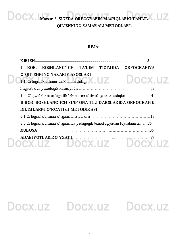 Mavzu:  2- SINFDA ORFOGRAFIK MASHQLARNI TAHLIL
QILISHNING SAMARALI  METODLARI.
REJA:
KIRISH................................................................................................................3
I   BOB.   BOSHLANG`ICH   TA’LIM   TIZIMIDA   ORFOGRAFIYA
O ‘ QITISHNING NAZARIY ASOSLARI
1. 1     Orfografik bilimni shakllantirishdagi 
lingvistik va psixologik xususiyatlar……………………………………………….5
1. 2     O‘quvchilarni orfografik bilimlarini o‘stirishga oid mashqlar………………14
II   BOB. BOSHLANG’ICH SINF   ONA TILI   DARSLARIDA   ORFOGRAFIK
BILIMLARNI  O’RGATISH METODIKASI
2.1  Orfografik bilimni  o’rgatish metodikasi ………………………………………19
2. 2   Orfografik bilimni  o’rgatishda pedagogik texnologiyadan foydalanish …….25
XULOSA ……………………………………………...………………………….35
ADABIYOTLAR RO’YXATI …………………………...……………………...37
2 