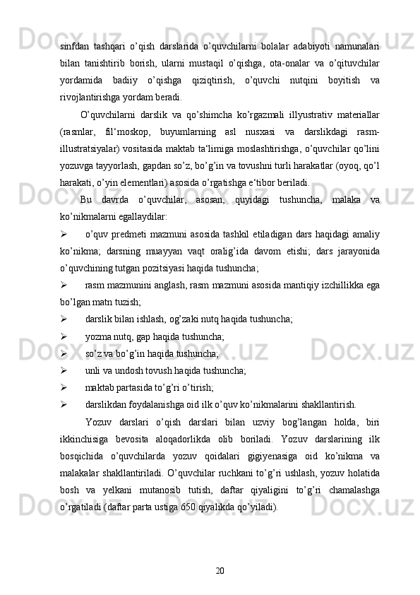 sinfdan   tashqari   o’qish   darslarida   o’quvchilarni   bolalar   adabiyoti   namunalari
bilan   tanishtirib   borish,   ularni   mustaqil   o’qishga,   ota-onalar   va   o’qituvchilar
yordamida   badiiy   o’qishga   qiziqtirish,   o’quvchi   nutqini   boyitish   va
rivojlantirishga yordam beradi.
O’quvchilarni   darslik   va   qo’shimcha   ko’rgazmali   illyustrativ   materiallar
(rasmlar,   fil‘moskop,   buyumlarning   asl   nusxasi   va   darslikdagi   rasm-
illustratsiyalar) vositasida maktab ta‘limiga moslashtirishga, o’quvchilar qo’lini
yozuvga tayyorlash, gapdan so’z, bo’g’in va tovushni turli harakatlar (oyoq, qo’l
harakati, o’yin elementlari) asosida o’rgatishga e‘tibor beriladi.
Bu   davrda   o’quvchilar,   asosan,   quyidagi   tushuncha,   malaka   va
ko’nikmalarni egallaydilar:
 o’quv  predmeti  mazmuni  asosida  tashkil   etiladigan  dars  haqidagi  amaliy
ko’nikma;   darsning   muayyan   vaqt   oralig’ida   davom   etishi;   dars   jarayonida
o’quvchining tutgan pozitsiyasi haqida tushuncha; 
 rasm mazmunini anglash, rasm mazmuni asosida mantiqiy izchillikka ega
bo’lgan matn tuzish; 
 darslik bilan ishlash, og’zaki nutq haqida tushuncha; 
 yozma nutq, gap haqida tushuncha; 
 so’z va bo’g’in haqida tushuncha; 
 unli va undosh tovush haqida tushuncha; 
 maktab partasida to’g’ri o’tirish; 
 darslikdan foydalanishga oid ilk o’quv ko’nikmalarini shakllantirish.
Yozuv   darslari   o’qish   darslari   bilan   uzviy   bog’langan   holda,   biri
ikkinchisiga   bevosita   aloqadorlikda   olib   boriladi.   Yozuv   darslarining   ilk
bosqichida   o’quvchilarda   yozuv   qoidalari   gigiyenasiga   oid   ko’nikma   va
malakalar shakllantiriladi. O’quvchilar  ruchkani  to’g’ri ushlash, yozuv holatida
bosh   va   yelkani   mutanosib   tutish,   daftar   qiyaligini   to’g’ri   chamalashga
o’rgatiladi (daftar parta ustiga 650 qiyalikda qo’yiladi).
20 