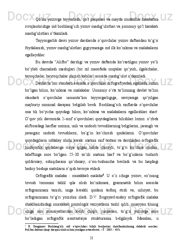 Qo’lni  yozuvga tayyorlash, qo’l  panjalari  va mayda muskullar harakatini
rivojlantirishga oid boshlang’ich yozuv mashg’ulotlari va jismoniy qo’l harakati
mashg’ulotlari o’tkaziladi.
Tayyorgarlik   davri   yozuv   darslarida   o’quvchilar   yozuv   daftaridan   to’g’ri
foydalanish, yozuv mashg’ulotlari gigiyenasiga oid ilk ko’nikma va malakalarni
egallaydilar.
Bu   davrda   “Alifbe”   darsligi   va   yozuv   daftarida   ko’rsatilgan   yozuv   yo’li
bo’ylab   chamalash   mashqlari   (bir   xil   masofada   nuqtalar   qo’yish,   ilgakchalar,
tayoqchalar, bayroqchalar chizish kabilar) asosida mashg’ulot o’tkaziladi.
Davlat ta‘lim standarti asosida o’quvchilar orfografiyadan egallashi lozim
bo’lgan   bilim,   ko’nikma   va   malakalar.   Umumiy   o’rta   ta‘limning   davlat   ta‘lim
standarti   o’quvchilar   umumta‘lim   tayyorgarligiga,   saviyasiga   qo’yilgan
majburiy   minimal   darajani   belgilab   berdi.   Boshlang’ich   sinflarda   o’quvchilar
ona   tili   bo’yicha   quyidagi   bilim,   ko’nikma   va   malakalarni   egallashlari   shart:
O’quv   yili   davomida   2–sinf   o’quvchilari   quyidagilarni   bilishlari   lozim:   o’zbek
alifbosidagi harflar nomini, unli va undosh tovushlarning belgilarini, jarangli va
jarangsiz   undosh   tovushlarni,   bo’g’in   ko’chirish   qoidalarini.   O’quvchilar
quyidagilarni  uddalay olishi  kerak:  matnni sinf  taxtasi  va darslikdan orfografik
hushyorlik   qoidalariga   rioya   qilgan   holda   chiroyli,   to’g’ri   ko’chira   olishni,
talaffuzga   mos   bo’lgan   25-30   so’zli   matnni   harf   va   bo’g’inlarni   tushirib
qoldirmay,   oshiqchasini   qo’shmay,   o’rin-tushuncha   beriladi   va   bu   haqdagi
badiiy boshqa matnlarni o’qish tavsiya etiladi.
Orfografik   malaka   -   murakkab   malaka 8
.   U   o’z   ichiga   yozuv,   so’zning
tovush   tomonini   tahlil   qila   olish   ko’nikmasi,   grammatik   bilim   asosida
orfogrammani   tanish,   unga   k е rakli   qoidani   tadbiq   etish   va,   nihoyat,   bu
orfogrammani   to’g’ri   yozishni   oladi.   D.V.   Bogoyavl е nskiy   orfografik   malaka
shakllanishidagi   murakkab   psixologik  vaziyatlarni   taxlil   qilib,  muayyan   tilning
uziga   xos   xususiyatlaridan   k е lib   chiqib,   jumladan,   to’g’ri   yozuvga   asos
bo’ladigan   orfografik   assotsatsiya   strukturasini   b е lgilaydi.   Masalan,   u
8
  R.   Ibragimov   Boshlang‘ich   sinf   o‘quvchilari   bilish   faoliyatini   shakllantirishning   didaktik   asoslari.
Ped.fan.doktori ilmiy darajasi olish uchun yozilgan avtoreferati. –T . : 2005 .-  40 b.
21 