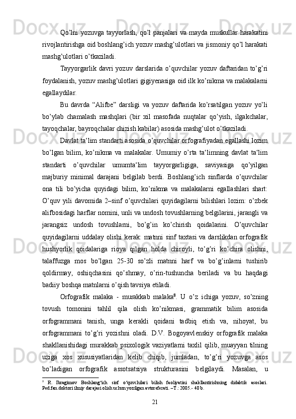 Qo’lni  yozuvga tayyorlash, qo’l  panjalari  va mayda muskullar harakatini
rivojlantirishga oid boshlang’ich yozuv mashg’ulotlari va jismoniy qo’l harakati
mashg’ulotlari o’tkaziladi.
Tayyorgarlik   davri   yozuv   darslarida   o’quvchilar   yozuv   daftaridan   to’g’ri
foydalanish, yozuv mashg’ulotlari gigiyenasiga oid ilk ko’nikma va malakalarni
egallaydilar.
Bu   davrda   “Alifbe”   darsligi   va   yozuv   daftarida   ko’rsatilgan   yozuv   yo’li
bo’ylab   chamalash   mashqlari   (bir   xil   masofada   nuqtalar   qo’yish,   ilgakchalar,
tayoqchalar, bayroqchalar chizish kabilar) asosida mashg’ulot o’tkaziladi.
Davlat ta‘lim standarti asosida o’quvchilar orfografiyadan egallashi lozim
bo’lgan   bilim,   ko’nikma   va   malakalar.   Umumiy   o’rta   ta‘limning   davlat   ta‘lim
standarti   o’quvchilar   umumta‘lim   tayyorgarligiga,   saviyasiga   qo’yilgan
majburiy   minimal   darajani   belgilab   berdi.   Boshlang’ich   sinflarda   o’quvchilar
ona   tili   bo’yicha   quyidagi   bilim,   ko’nikma   va   malakalarni   egallashlari   shart:
O’quv   yili   davomida   2–sinf   o’quvchilari   quyidagilarni   bilishlari   lozim:   o’zbek
alifbosidagi harflar nomini, unli va undosh tovushlarning belgilarini, jarangli va
jarangsiz   undosh   tovushlarni,   bo’g’in   ko’chirish   qoidalarini.   O’quvchilar
quyidagilarni  uddalay olishi  kerak:  matnni sinf  taxtasi  va darslikdan orfografik
hushyorlik   qoidalariga   rioya   qilgan   holda   chiroyli,   to’g’ri   ko’chira   olishni,
talaffuzga   mos   bo’lgan   25-30   so’zli   matnni   harf   va   bo’g’inlarni   tushirib
qoldirmay,   oshiqchasini   qo’shmay,   o’rin-tushuncha   beriladi   va   bu   haqdagi
badiiy boshqa matnlarni o’qish tavsiya etiladi.
Orfografik   malaka   -   murakkab   malaka 8
.   U   o’z   ichiga   yozuv,   so’zning
tovush   tomonini   tahlil   qila   olish   ko’nikmasi,   grammatik   bilim   asosida
orfogrammani   tanish,   unga   k е rakli   qoidani   tadbiq   etish   va,   nihoyat,   bu
orfogrammani   to’g’ri   yozishni   oladi.   D.V.   Bogoyavl е nskiy   orfografik   malaka
shakllanishidagi   murakkab   psixologik  vaziyatlarni   taxlil   qilib,  muayyan   tilning
uziga   xos   xususiyatlaridan   k е lib   chiqib,   jumladan,   to’g’ri   yozuvga   asos
bo’ladigan   orfografik   assotsatsiya   strukturasini   b е lgilaydi.   Masalan,   u
8
  R.   Ibragimov   Boshlang‘ich   sinf   o‘quvchilari   bilish   faoliyatini   shakllantirishning   didaktik   asoslari.
Ped.fan.doktori ilmiy darajasi olish uchun yozilgan avtoreferati. –T . : 2005 .-  40 b.
21