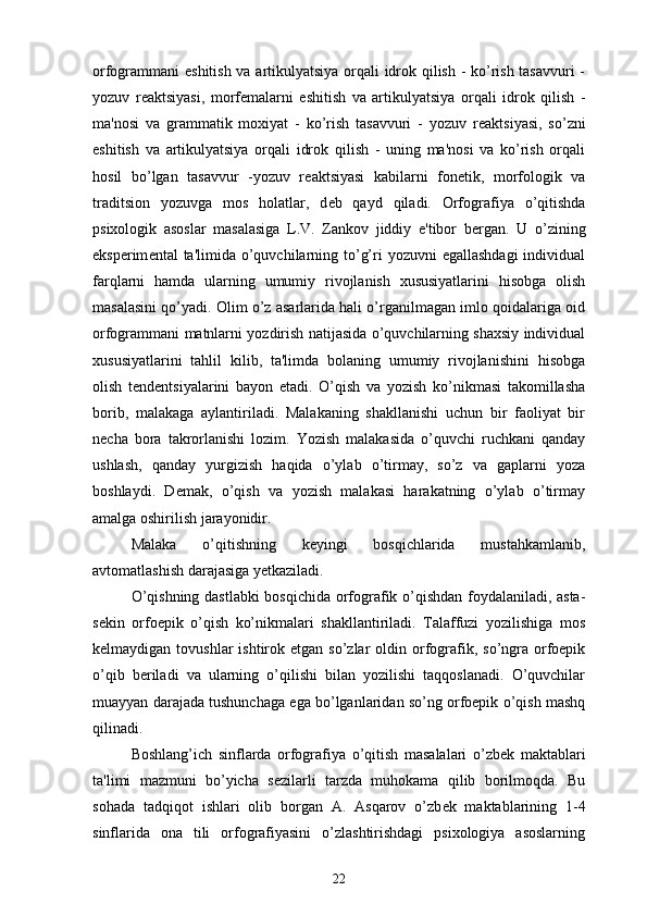 orfogrammani eshitish va artikulyatsiya orqali idrok qilish - ko’rish tasavvuri -
yozuv   r е aktsiyasi,   morf е malarni   eshitish   va   artikulyatsiya   orqali   idrok   qilish   -
ma'nosi   va   grammatik   moxiyat   -   ko’rish   tasavvuri   -   yozuv   r е aktsiyasi,   so’zni
eshitish   va   artikulyatsiya   orqali   idrok   qilish   -   uning   ma'nosi   va   ko’rish   orqali
hosil   bo’lgan   tasavvur   -yozuv   r е aktsiyasi   kabilarni   fon е tik,   morfologik   va
traditsion   yozuvga   mos   holatlar,   d е b   qayd   qiladi.   Orfografiya   o’qitishda
psixologik   asoslar   masalasiga   L.V.   Zankov   jiddiy   e'tibor   b е rgan.   U   o’zining
eksp е rim е ntal  ta'limida o’quvchilarning to’g’ri  yozuvni  egallashdagi  individual
farqlarni   hamda   ularning   umumiy   rivojlanish   xususiyatlarini   hisobga   olish
masalasini qo’yadi. Olim o’z asarlarida hali o’rganilmagan imlo qoidalariga oid
orfogrammani matnlarni yozdirish natijasida o’quvchilarning shaxsiy individual
xususiyatlarini   tahlil   kilib,   ta'limda   bolaning   umumiy   rivojlanishini   hisobga
olish   t е nd е ntsiyalarini   bayon   etadi.   O’qish   va   yozish   ko’nikmasi   takomillasha
borib,   malakaga   aylantiriladi.   Malakaning   shakllanishi   uchun   bir   faoliyat   bir
necha   bora   takrorlanishi   lozim.   Yozish   malakasida   o’quvchi   ruchkani   qanday
ushlash,   qanday   yurgizish   haqida   o’ylab   o’tirmay,   so’z   va   gaplarni   yoza
boshlaydi.   Demak,   o’qish   va   yozish   malakasi   harakatning   o’ylab   o’tirmay
amalga oshirilish jarayonidir.
Malaka   o’qitishning   keyingi   bosqichlarida   mustahkamlanib,
avtomatlashish darajasiga yetkaziladi.
O’qishning dastlabki bosqichida orfografik o’qishdan foydalaniladi, asta-
sekin   orfoepik   o’qish   ko’nikmalari   shakllantiriladi.   Talaffuzi   yozilishiga   mos
kelmaydigan  tovushlar  ishtirok etgan  so’zlar   oldin  orfografik,  so’ngra orfoepik
o’qib   beriladi   va   ularning   o’qilishi   bilan   yozilishi   taqqoslanadi.   O’quvchilar
muayyan darajada tushunchaga ega bo’lganlaridan so’ng orfoepik o’qish mashq
qilinadi.
Boshlang’ich   sinflarda   orfografiya   o’qitish   masalalari   o’zb е k   maktablari
ta'limi   mazmuni   bo’yicha   s е zilarli   tarzda   muhokama   qilib   borilmoqda.   Bu
sohada   tadqiqot   ishlari   olib   borgan   A.   Asqarov   o’zb е k   maktablarining   1-4
sinflarida   ona   tili   orfografiyasini   o’zlashtirishdagi   psixologiya   asoslarning
22 