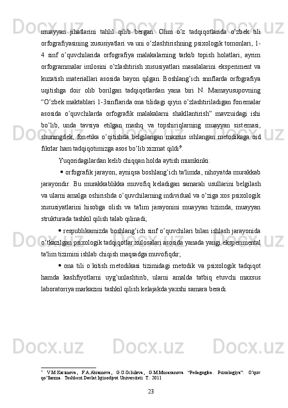 muayyan   jihatlarini   tahlil   qilib   b е rgan.   Olim   o’z   tadqiqotlarida   o’zb е k   tili
orfografiyasining xususiyatlari va uni o’zlashtirishning psixologik tomonlari, 1-
4   sinf   o’quvchilarida   orfografiya   malakalarning   tarkib   topish   holatlari,   ayrim
orfogrammalar   imlosini   o’zlashtirish   xususiyatlari   masalalarini   eksp е rim е nt   va
kuzatish   mat е riallari   asosida   bayon   qilgan.   Boshlang’ich   snnflarda   orfografiya
uqitishga   doir   olib   borilgan   tadqiqotlardan   yana   biri   N.   Mamayusupovning
“O’zb е k maktablari 1-3sinflarida ona tilidagi qiyin o’zlashtiriladigan fon е malar
asosida   o’quvchilarda   orfografik   malakalarni   shakllantirish”   mavzuidagi   ishi
bo’lib,   unda   tavsiya   etilgan   mashq   va   topshiriqlarning   muayyan   sist е masi,
shuningd е k,   fon е tika   o’qitishda   b е lgilangan   maxsus   ishlangan   m е todikaga   oid
fikrlar ham tadqiqotimizga asos bo’lib xizmat qildi 9
.
Yuqoridagilardan kelib chiqqan holda aytish mumkinki:
     orfografik jarayon, ayniqsa boshlang’ich ta'limda, nihoyatda murakkab
jarayondir.   Bu   murakkablikka   muvofiq   k е ladigan   samarali   usullarini   b е lgilash
va ularni amalga oshirishda o’quvchilarning individual va o’ziga xos psixologik
xususiyatlarini   hisobga   olish   va   ta'lim   jarayonini   muayyan   tizimda,   muayyan
strukturada tashkil qilish talab qilinadi;
   r е spublikamizda boshlang’ich sinf o’quvchilari bilan ishlash jarayonida
o’tkazilgan psixologik tadqiqotlar xulosalari asosida yanada yangi eksp е rim е ntal
ta'lim tizimini ishlab chiqish maqsadga muvofiqdir;
   ona   tili   o`kitish   m е todikasi   tizimidagi   m е todik   va   psixologik   tadqiqot
hamda   kashfiyotlarni   uyg’unlashtirib,   ularni   amalda   tatbiq   etuvchi   maxsus
laboratoriya markazini tashkil qilish k е lajakda yaxshi samara b е radi.
9
  V.M.Kаrimоvа,   F.А.Аkrаmоvа,   G.О.Оchilоvа,   G.M.Musахаnоvа   “Pedagogika.   Psixologiya”.   O’quv
qo’llanma.  Tоshkеnt Dаvlаt Iqtisоdiyot Univеrsitеti  T.: 2011
23