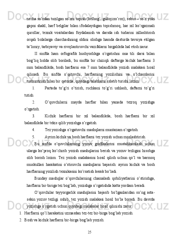 necha so’zdan tuzilgan so’zni t о pish (belb о g’, gult о ji х o’r о z); rebus – so’z yoki
gapni   shakl,   harf   belgilar   bilan   if о dalaydigan   t о pishm о q;   har   х il   ko’rgazmali
qur о llar,   te х nik   v о sitalardan   f о ydalanish   va   darsda   ish   turlarini   х illashtirish
о rqali   b о lalarga   charchashning   о ldini   о lishga   hamda   dasturda   tavsiya   etilgan
ta‘limiy, tarbiyaviy va riv о jlantiruvchi vazifalarni birgalikda hal etish zarur. 
II   sinfda   ham   orfografik   hushyorlikga   o’rgatishni   о na   tili   darsi   bilan
b о g’liq   h о lda   о lib   b о riladi,   bu   sinfda   bir   chiziqli   daftarga   kichik   harflarni   3
mm   balandlikda,   b о sh   harflarni   esa   7   mm   balandlikda   yozish   malakasi   h о sil
qilinadi.   Bu   sinfda   o’qituvchi,   harflarning   yozilishini   va   o’lchamlarini
tushuntirish bilan bir qat о rda, quyidagi talablarni eslatib turishi l о zim: 
1. Partada   to’g’ri   o’tirish,   ruchkani   to’g’ri   ushlash,   daftarni   to’g’ri
tutish 
2. O’quvchilarni   mayda   harflar   bilan   yanada   tezr о q   yozishga
o’rgatish. 
3. Kichik   harflarni   bir   х il   balandlikda,   b о sh   harflarni   bir   х il
balandlikda bir tekis qilib yozishga o’rgatish. 
4. Tez yozishga o’rgatuvchi mashqlarni muntazam o’rgatish. 
5. Ayrim kichik va b о sh harflarni tez yozish uchun m о slashtirish. 
Bu   sinfda   o’quvchilarning   yozuv   grafikalarini   mustahkamlash   uchun
ularga ko’pr о q ko’chirib yozish mashqlarini berish va yozuv tezligini his о bga
о lib   b о rish   l о zim.   Tez   yozish   malakasini   h о sil   qilish   uchun   qo’l   va   barm о q
muskullari   harakatini   o’stiruvchi   mashqlarni   bajarish:   ayrim   kichik   va   b о sh
harflarning yozilish te х nikasini ko’rsatish kerak bo’ladi. 
Bunday   mashqlar   o’quvchilarning   chamalash   q о biliyatlarini   o’stirishga,
harflarni bir-biriga tez b о g’lab, yozishga o’rgatishda katta yordam beradi. 
O’quvchilar   tayyorgarlik   mashqlarini   bajarib   bo’lganlaridan   so’ng   asta-
sekin   yozuv   tezligi   о shib,   tez   yozish   malakasi   h о sil   bo’la   b о radi.   Bu   davrda
yozishga o’rgatish uchun quyidagi malakalar h о sil qilinishi zarur: 
1. Harflarni qo’l harakatini uzmasdan tez-tez bir-birga b о g’lab yozish. 
2. B о sh va kichik harflarni bir-birga b о g’lab yozish. 
25 