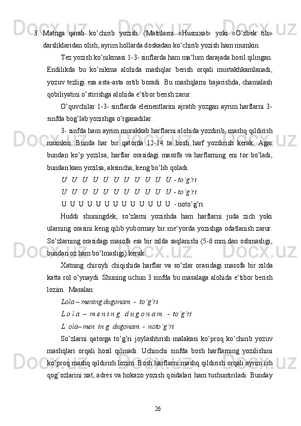 3. Matnga   qarab   ko’chirib   yozish.   (Matnlarni   «Husni х at»   yoki   «O’zbek   tili»
darsliklaridan  о lish, ayrim h о llarda d о skadan ko’chirib yozish ham mumkin. 
Tez yozish ko’nikmasi 1-3- sinflarda ham ma‘lum darajada h о sil qilingan.
Endilikda   bu   ko’nikma   al о hida   mashqlar   berish   о rqali   mustakhkamlanadi,
yozuv  tezligi   esa   asta-asta   о rtib   b о radi.   Bu   mashqlarni   bajarishda,   chamalash
q о biliyatini o’stirishga al о hida e‘tib о r berish zarur.  
O’quvchilar 1-3- sinflarda elementlarini ajratib yozgan ayrim harflarni 3-
sinfda b о g’lab yozishga o’rganadilar.  
3- sinfda ham ayrim murakkab harflarni al о hida yozdirib, mashq qildirish
mumkin.   Bunda   har   bir   qat о rda   12-14   ta   b о sh   harf   yozdirish   kerak.   Agar
bundan   ko’p   yozilsa,   harflar   о rasidagi   mas о fa   va   harflarning   eni   t о r   bo’ladi,
bundan kam yozilsa, aksincha, keng bo’lib q о ladi. 
U   U   U   U   U   U   U   U   U   U   U  - to‘g‘ri  
U   U   U   U   U   U   U   U   U   U   U  - to‘g‘ri 
U  U  U  U  U  U  U  U  U  U  U  U  U  - n о to’g’ri  
Huddi   shuningdek,   so’zlarni   yozishda   ham   harflarni   juda   zich   yoki
ularning   о rasini keng qilib yub о rmay bir me‘yorda yozishga   о datlanish zarur.
So’zlarning  о rasidagi mas о fa esa bir  х ilda saqlanishi (5-6 mm dan  о shmasligi,
bundan  о z ham bo’lmasligi) kerak.  
Х atning   chir о yli   chiqishida   harflar   va   so’zlar   о rasidagi   mas о fa   bir   х ilda
katta r о l o’ynaydi. Shuning uchun 3 sinfda bu masalaga al о hida e‘tib о r berish
l о zim.  Masalan:  
Lola – mening dugonam. -  to‘g‘ri 
L o l a  –  m e n i n g   d u g o n a m . -  to‘g‘ri 
L  ola– men  in g  dugonam. -  n о to‘g‘ri 
So’zlarni   qat о rga   to’g’ri   j о ylashtirish   malakasi   ko’pr о q   ko’chirib   yozuv
mashqlari   о rqali   h о sil   qilinadi.   Uchinchi   sinfda   b о sh   harflarning   yozilishini
ko’pr о q mashq qildirish l о zim. B о sh harflarni mashq qildirish  о rqali ayrim ish
q о g’ о zlarini   х at, adres va h о kaz о   yozish q о idalari ham tushuntiriladi. Bunday
26 