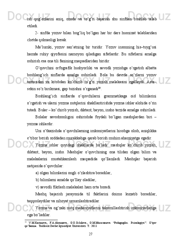 ish   q о g’ о zlarini   aniq,   о z о da   va   to’g’ri   bajarish   shu   sinfdan   b о shlab   talab
etiladi. 
2-   sinfda   yozuv   bilan   b о g’liq   bo’lgan   har   bir   dars   husni х at   talablaridan
chetda q о lmasligi kerak. 
Ma‘lumki,   yozuv   san‘atning   bir   turidir.   Yozuv   insonning   his–tuyg’usi
hamda   ruhiy   qiyofasini   namoyon   qiladigan   sifatlardir.   Bu   sifatlarni   amalga
oshirish esa ona tili fanining maqsadlaridan biridir. 
O’quvchini   orfografik   hushyorliki   va   savodli   yozishga   o’rgatish   albatta
boshlang’ich   sinflarda   amalga   oshiriladi.   Bola   bu   davrda   so’zlarni   yozuv
taxtasidan   va   kitobdan   ko’chirib   to’g’ri   yozish   malakasini   egallaydi.   Asta–
sekin so’z birikmasi, gap tuzishni o’rganadi 10
. 
Boshlang’ich   sinflarda   o’quvchilarni   grammatikaga   oid   bilimlarini
o’rgatish va ularni yozma nutqlarini shakllantirishda yozma ishlar alohida o’rin
tutadi. Bular – ko’chirib yozish, diktant, bayon, insho tarzida amalga oshiriladi.
Bolalar   savodxonligini   oshirishda   foydali   bo’lgan   mashqlardan   biri   –
yozma ishlardir.  
Uni  o’tkazishda  o’quvchilarning imkoniyatlarini  hisobga olish,  aniqlikka
e‘tibor berish soddadan murakkabga qarab borish muhim ahamiyatga egadir. 
Yozma   ishlar   quyidagi   shakllarda   bo’ladi:   mashqlar   ko’chirib   yozish,
diktant,   bayon,   insho.   Mashqlar   o’quvchining   ona   tilidan   olgan   bilim   va
malakalarini   mustahkamlash   maqsadida   qo’llaniladi.   Mashqlar   bajarish
natijasida o’quvchilar: 
a) olgan bilimlarini ongli o’zlashtira boradilar, 
b) bilimlarni amalda qo’llay oladilar, 
v) savodli fikrlash malakalari ham orta boradi. 
Mashq   bajarish   jarayonida   til   faktlarini   doimo   kuzatib   boradilar,
taqqoslaydilar va nihoyat umumlashtiradilar. 
Yozma va og’zaki nutq madaniyatlarini takomillashtirish imkoniyatlariga
ega bo’ladilar. 
10
  V.M.Kаrimоvа,   F.А.Аkrаmоvа,   G.О.Оchilоvа,   G.M.Musахаnоvа   “Pedagogika.   Psixologiya”.   O’quv
qo’llanma.  Tоshkеnt Dаvlаt Iqtisоdiyot Univеrsitеti  T.: 2011
27 