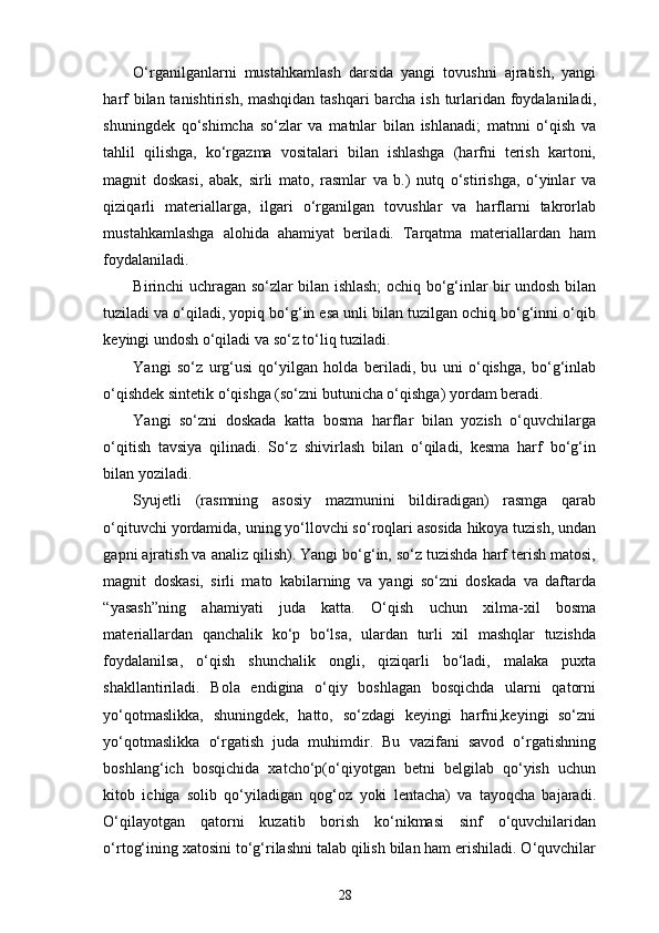 O‘rganilganlarni   mustahkamlash   darsida   yangi   tovushni   ajratish,   yangi
harf  bilan tanishtirish, mashqidan  tashqari  barcha ish turlaridan foydalaniladi,
shuningdek   qo‘shimcha   so‘zlar   va   matnlar   bilan   ishlanadi;   matnni   o‘qish   va
tahlil   qilishga,   ko‘rgazma   vositalari   bilan   ishlashga   (harfni   terish   kartoni,
magnit   doskasi,   abak,   sirli   mato,   rasmlar   va   b.)   nutq   o‘stirishga,   o‘yinlar   va
qiziqarli   materiallarga,   ilgari   o‘rganilgan   tovushlar   va   harflarni   takrorlab
mustahkamlashga   alohida   ahamiyat   beriladi.   Tarqatma   materiallardan   ham
foydalaniladi. 
Birinchi uchragan so‘zlar bilan ishlash; ochiq bo‘g‘inlar bir undosh bilan
tuziladi va o‘qiladi, yopiq bo‘g‘in esa unli bilan tuzilgan ochiq bo‘g‘inni o‘qib
keyingi undosh o‘qiladi va so‘z to‘liq tuziladi. 
Yangi   so‘z   urg‘usi   qo‘yilgan   holda   beriladi,   bu   uni   o‘qishga,   bo‘g‘inlab
o‘qishdek sintetik o‘qishga (so‘zni butunicha o‘qishga) yordam beradi. 
Yangi   so‘zni   doskada   katta   bosma   harflar   bilan   yozish   o‘quvchilarga
o‘qitish   tavsiya   qilinadi.   So‘z   shivirlash   bilan   o‘qiladi,   kesma   harf   bo‘g‘in
bilan yoziladi. 
Syujetli   (rasmning   asosiy   mazmunini   bildiradigan)   rasmga   qarab
o‘qituvchi yordamida, uning yo‘llovchi so‘roqlari asosida hikoya tuzish, undan
gapni ajratish va analiz qilish). Yangi bo‘g‘in, so‘z tuzishda harf terish matosi,
magnit   doskasi,   sirli   mato   kabilarning   va   yangi   so‘zni   doskada   va   daftarda
“yasash”ning   ahamiyati   juda   katta.   O‘qish   uchun   xilma-xil   bosma
materiallardan   qanchalik   ko‘p   bo‘lsa,   ulardan   turli   xil   mashqlar   tuzishda
foydalanilsa,   o‘qish   shunchalik   ongli,   qiziqarli   bo‘ladi,   malaka   puxta
shakllantiriladi.   Bola   endigina   o‘qiy   boshlagan   bosqichda   ularni   qatorni
yo‘qotmaslikka,   shuningdek,   hatto,   so‘zdagi   keyingi   harfni,keyingi   so‘zni
yo‘qotmaslikka   o‘rgatish   juda   muhimdir.   Bu   vazifani   savod   o‘rgatishning
boshlang‘ich   bosqichida   xatcho‘p(o‘qiyotgan   betni   belgilab   qo‘yish   uchun
kitob   ichiga   solib   qo‘yiladigan   qog‘oz   yoki   lentacha)   va   tayoqcha   bajaradi.
O‘qilayotgan   qatorni   kuzatib   borish   ko‘nikmasi   sinf   o‘quvchilaridan
o‘rtog‘ining xatosini to‘g‘rilashni talab qilish bilan ham erishiladi. O‘quvchilar
28 